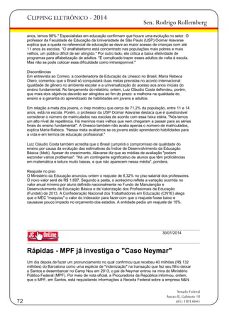 CLIPPING ELETRÔNICO - 2014

Sen. Rodrigo Rollemberg

anos, temos 98%." Especialistas em educação confirmam que houve uma evolução no setor. O
professor da Faculdade de Educação da Universidade de São Paulo (USP) Ocimar Alavarse
explica que a queda no referencial de educação se deve ao maior acesso de crianças com até
11 anos às escolas. "O analfabetismo está concentrado nas populações mais pobres e mais
velhos, um público difícil de ser atingido." Por outro lado, ele critica a baixa efetividade de
programas para alfabetização de adultos. "É complicado trazer esses adultos de volta à escola.
Mas não se pode colocar essa dificuldade como intransponível."
Discordâncias
Em entrevista ao Correio, a coordenadora de Educação da Unesco no Brasil, Maria Rebeca
Otero, comentou que o Brasil só conquistará duas metas previstas no acordo internacional:
igualdade de gênero no ambiente escolar e a universalização do acesso aos anos iniciais do
ensino fundamental. No lançamento do relatório, ontem, Luiz Cláudio Costa defendeu, porém,
que mais dois objetivos deverão ser atingidos ao fim do prazo: a melhoria na qualidade do
ensino e a garantia do aprendizado de habilidades em jovens e adultos.
Em relação a meta dos jovens, o Inep mostrou que cerca de 71,2% da população, entre 11 e 14
anos, está na escola. Porém, o professor da USP Ocimar Alavarse destaca que é questionável
considerar o número de matriculados nas escolas de acordo com essa faixa etária. "Nós temos
um alto nível de repetência. Há meninos mais velhos que nem chegaram a passar para as séries
finais do ensino fundamental". A Unesco também não avalia apenas o número de matriculados,
explica Maria Rebeca. "Nessa meta avaliamos se os jovens estão aprendendo habilidades para
a vida e em termos de educação profissional."
Luiz Cláudio Costa também acredita que o Brasil cumprirá o compromisso de qualidade do
ensino por causa da evolução das estimativas do Índice de Desenvolvimento da Educação
Básica (Ideb). Apesar do crescimento, Alavarse diz que as médias de avaliação "podem
esconder vários problemas". "Há um contingente significativo de alunos que têm proficiências
em matemática e leitura muito baixas, e que não aparecem nessa média", pondera.
Reajuste no piso
O Ministério da Educação anunciou ontem o reajuste de 8,32% no piso salarial dos professores.
O novo valor será de R$ 1.697. Segundo a pasta, o acréscimo reflete a variação ocorrida no
valor anual mínimo por aluno definido nacionalmente no Fundo de Manutenção e
Desenvolvimento da Educação Básica e de Valorização dos Profissionais da Educação
(Fundeb) de 2013. A Confederação Nacional dos Trabalhadores em Educação (CNTE) alega
que o MEC "maquiou" o valor do indexador para fazer com que o reajuste fosse baixo e
causasse pouco impacto no orçamento dos estados. A entidade pedia um reajuste de 15%.

30/01/2014

Rápidas - MPF já investiga o "Caso Neymar"
Um dia depois de fazer um pronunciamento no qual confirmou que recebeu 40 milhões (R$ 132
milhões) do Barcelona como uma espécie de "indenização" na transação que fez seu filho deixar
o Santos e desembarcar no Camp Nou em 2013, o pai de Neymar entrou na mira do Ministério
Público Federal (MPF). Por meio de nota oficial, a Procuradoria da República informou, ontem,
que o MPF, em Santos, está requisitando informações à Receita Federal sobre a empresa N&N

72

Senado Federal
Anexo II, Gabinete 10
(61) 3303.6645

 