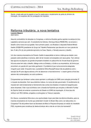 CLIPPING ELETRÔNICO - 2014

Sen. Rodrigo Rollemberg

Sports, criada pelo pai do jogador e que foi usada para o recebimento de parte do dinheiro da
transação. As suspeitas são de sonegação de impostos.

Reforma tributária, a nova tentativa
Leandro Mazzini
29/01/2014
Assunto contraditório há décadas no Congresso, a reforma tributária ganha capítulo na estreia do Ano
Legislativo semana que vem. O presidente da Câmara, Henrique Alves (PMDB-RN), vai encarar o
desafio como marca de sua gestão. Num primeiro passo, vai oficializar o deputado federal Alfredo
Kaefer (PSDB-PR) presidente do Grupo de Trabalho Parlamentar que discutirá um novo pacote de
leis. E até o fim do ano pretende aprová-lo na Casa. Depois, o Senado assume o desafio.
Um dos maiores empresários do Paraná, Kaefer é especialista no tema e debruça-se desde o ano
passado sobre planilhas e números, além de ter iniciado conversações com seus pares. Tem ciência
das agruras do pequeno ao grande empresário brasileiro no pelourinho do chicote fiscal do governo.
Há anos esse tem sido o desafio: diálogo entre os Estados, a União e os empresários, de forma que
encontrem um pacote em que todos ganharem. O problema é que numa economia estagnada,
ninguém quer ceder. Enquanto isso, a presidente Dilma Rousseff lança mão de paliativos como
isenção de IPI para alguns setores a fim de alavancar a macroeconomia – e assim ganha a fúria dos
setores não contemplados, eis outro problema.
Congressistas que tentaram outras vezes apontam a unificação do ICMS como solução primordial. É
o imposto da discórdia. Com seus distintos índices, é a noiva de todo governador. O recolhimento do
imposto tem sido fundamental no fechamento das contas dos Estados e moeda de barganha para
atrair empresas. Vide o que aconteceu com a facada da Fazenda que aniquilou o bilionário Fundap
do Espírito Santo ao enterrar a autonomia do Estado no ICMS de importação. A Viúva teve de
retribuir com R$ 3 bilhões, pingados a conta-gotas no Tesouro capixaba.
Em Davos, a presidente Dilma teve uma oportunidade ímpar para falar da reforma tributária, para os
maiores empresários do mundo que pretendem investir no Brasil. Mas como, se nada andou no
Congresso? Se ela prefere fazer da Secretaria de Micro e Pequena Empresa um reduto do neoaliado
PSD, impotente para iniciativas de desburocratizar até a vida de um dono de mercearia?

73

Senado Federal
Anexo II, Gabinete 10
(61) 3303.6645

 