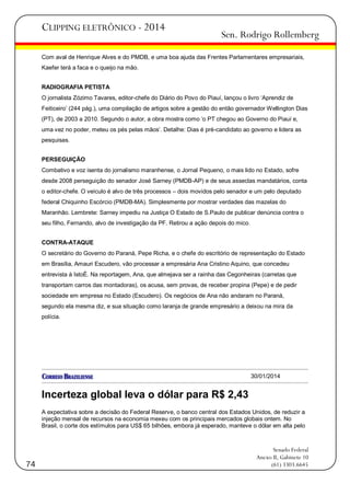 CLIPPING ELETRÔNICO - 2014

Sen. Rodrigo Rollemberg

Com aval de Henrique Alves e do PMDB, e uma boa ajuda das Frentes Parlamentares empresariais,
Kaefer terá a faca e o queijo na mão.
RADIOGRAFIA PETISTA
O jornalista Zózimo Tavares, editor-chefe do Diário do Povo do Piauí, lançou o livro ‗Aprendiz de
Feiticeiro‘ (244 pág.), uma compilação de artigos sobre a gestão do então governador Wellington Dias
(PT), de 2003 a 2010. Segundo o autor, a obra mostra como ‗o PT chegou ao Governo do Piauí e,
uma vez no poder, meteu os pés pelas mãos‘. Detalhe: Dias é pré-candidato ao governo e lidera as
pesquisas.
PERSEGUIÇÃO
Combativo e voz isenta do jornalismo maranhense, o Jornal Pequeno, o mais lido no Estado, sofre
desde 2008 perseguição do senador José Sarney (PMDB-AP) e de seus asseclas mandatários, conta
o editor-chefe. O veículo é alvo de três processos – dois movidos pelo senador e um pelo deputado
federal Chiquinho Escórcio (PMDB-MA). Simplesmente por mostrar verdades das mazelas do
Maranhão. Lembrete: Sarney impediu na Justiça O Estado de S.Paulo de publicar denúncia contra o
seu filho, Fernando, alvo de investigação da PF. Retirou a ação depois do mico.
CONTRA-ATAQUE
O secretário do Governo do Paraná, Pepe Richa, e o chefe do escritório de representação do Estado
em Brasília, Amauri Escudero, vão processar a empresária Ana Cristino Aquino, que concedeu
entrevista à IstoÉ. Na reportagem, Ana, que almejava ser a rainha das Cegonheiras (carretas que
transportam carros das montadoras), os acusa, sem provas, de receber propina (Pepe) e de pedir
sociedade em empresa no Estado (Escudero). Os negócios de Ana não andaram no Paraná,
segundo ela mesma diz, e sua situação como laranja de grande empresário a deixou na mira da
polícia.

30/01/2014

Incerteza global leva o dólar para R$ 2,43
A expectativa sobre a decisão do Federal Reserve, o banco central dos Estados Unidos, de reduzir a
injeção mensal de recursos na economia mexeu com os principais mercados globais ontem. No
Brasil, o corte dos estímulos para US$ 65 bilhões, embora já esperado, manteve o dólar em alta pelo

74

Senado Federal
Anexo II, Gabinete 10
(61) 3303.6645

 