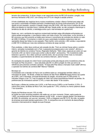CLIPPING ELETRÔNICO - 2014

Sen. Rodrigo Rollemberg

terceiro dia consecutivo. A divisa chegou a ser negociada acima de R$ 2,45 durante o pregão, mas
terminou fechando a R$ 2,437, com avanço de 0,41% em relação à sessão anterior.
A forte volatilidade dos negócios levou muitos investidores a testar o Banco Central para saber até
que ponto a autoridade monetária permitirá o fortalecimento da divisa norte-americana. Em 22 de
agosto do ano passado, quando a cotação chegou aos R$ 2,438, o BC deu início à política de venda
diária de dólares no mercado futuro, mantida até hoje. Desde então, se não conseguiu interromper a
tendência de alta do câmbio, a estratégia evitou que o real entrasse em queda livre.
Desta vez, com o ambiente de negócios contaminado também pelas dificuldades enfrentadas por
vários países emergentes, o nervosismo voltou com toda a força. Por conta disso, no fim da tarde, o
BC anunciou que fará amanhã um leilão para renovar o vencimento de contratos de câmbio no valor
de US$ 2,3 bilhões. O montante é o dobro do que a autoridade monetária costumava rolar em
operações desse tipo feitas no ano passado. Pela manhã, como previsto, o BC vendeu o equivalente
a US$ 197,2 milhões por meio dos cotidianos contratos de swap cambial.
Para analistas, o dólar deve continuar sob pressão de alta. "Com as notícias fracas sobre o cenário
interno, somadas à ansiedade com o Fed, o pessoal já se prepara para o pior cenário", afirmou o
gerente de Câmbio da corretora Treviso, Reginaldo Galhardo. "Além disso, especula-se sobre em que
momento o BC vai intervir (mais) para conter a alta do dólar", acrescentou. "Os investidores estão
testando o governo. Se o dólar continuar subindo tanto, ele vai precisar entrar mais no mercado",
ressaltou o superintendente de Câmbio da corretora Intercam, Jaime Ferreira.
As oscilações da sessão de ontem foram acentuadas ainda pela disputa entre investidores antes da
formação da Ptax de janeiro — taxa calculada pelo BC no último pregão do mês que serve de
referência para diversos contratos cambiais. "A briga pela Ptax deixa o mercado muito volátil" afirmou
o operador de Câmbio da corretora B&T Marcos Trabbold.
Bovespa cai
A ansiedade com a decisão do Fed e com os efeitos sobre os emergentes também afetou os
mercados de ações . No Brasil, a Bolsa de Valores de São Paulo (BM&FBovespa) fechou em queda
de 0,59%, com o Ibovespa, principal termômetro do pregão, recuando para 47.556 pontos. O
indicador chegou a cair 1%, mas os papéis da Vale e de outras exportadoras frearam as perdas. As
preferenciais da mineradora subiram 3,74%, a maior alta desde 14 de outubro.
Na Europa, a Bolsa de Londres caiu 0,43%, a de Paris recuou 0,68% e a de Frankfurt, 0,75%. O
índice Dow Jones, da Bolsa de Nova York, teve queda de 1,19%, e fechou no menor patamar desde
7 de novembro.
Papéis da Petrobras recuam 10% no mês
As ações da maior empresa brasileira não estão em um bom momento. Ontem, após queda de
1,66%, as preferenciais da Petrobras bateram os R$ 14,80, a menor cotação desde 5 de dezembro
de 2008. As ordinárias, por sua vez, recuaram 1,93% e chegaram aos R$ 13,75. No mês, os papéis
da empresa acumulam perdas superiores a 10%. A companhia vive um momento de desconfiança
nacional e internacional em relação às suas finanças.

75

Senado Federal
Anexo II, Gabinete 10
(61) 3303.6645

 