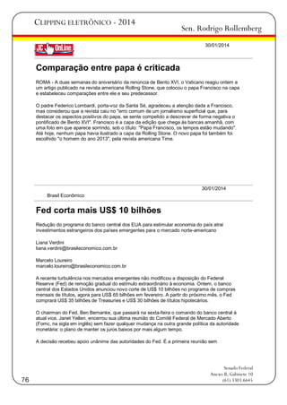 CLIPPING ELETRÔNICO - 2014

Sen. Rodrigo Rollemberg
30/01/2014

Comparação entre papa é criticada
ROMA - A duas semanas do aniversário da renúncia de Bento XVI, o Vaticano reagiu ontem a
um artigo publicado na revista americana Rolling Stone, que colocou o papa Francisco na capa
e estabeleceu comparações entre ele e seu predecessor.
O padre Federico Lombardi, porta-voz da Santa Sé, agradeceu a atenção dada a Francisco,
mas considerou que a revista caiu no "erro comum de um jornalismo superficial que, para
destacar os aspectos positivos do papa, se sente compelido a descrever de forma negativa o
pontificado de Bento XVI". Francisco é a capa da edição que chega às bancas amanhã, com
uma foto em que aparece sorrindo, sob o título: "Papa Francisco, os tempos estão mudando".
Até hoje, nenhum papa havia ilustrado a capa da Rolling Stone. O novo papa foi também foi
escolhido "o homem do ano 2013", pela revista americana Time.

30/01/2014
Brasil Econômico

Fed corta mais US$ 10 bilhões
Redução do programa do banco central dos EUA para estimular economia do país atrai
investimentos estrangeiros dos países emergentes para o mercado norte-americano
Liana Verdini
liana.verdini@brasileconomico.com.br
Marcelo Loureiro
marcelo.loureiro@brasileconomico.com.br
A recente turbulência nos mercados emergentes não modificou a disposição do Federal
Reserve (Fed) de remoção gradual do estímulo extraordinário à economia. Ontem, o banco
central dos Estados Unidos anunciou novo corte de US$ 10 bilhões no programa de compras
mensais de títulos, agora para US$ 65 bilhões em fevereiro. A partir do próximo mês, o Fed
comprará US$ 35 bilhões de Treasuries e US$ 30 bilhões de títulos hipotecários.
O chairman do Fed, Ben Bernanke, que passará na sexta-feira o comando do banco central à
atual vice, Janet Yellen, encerrou sua última reunião do Comitê Federal de Mercado Aberto
(Fomc, na sigla em inglês) sem fazer qualquer mudança na outra grande política da autoridade
monetária: o plano de manter os juros baixos por mais algum tempo.
A decisão recebeu apoio unânime das autoridades do Fed. É a primeira reunião sem

76

Senado Federal
Anexo II, Gabinete 10
(61) 3303.6645

 