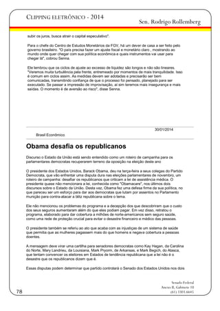 CLIPPING ELETRÔNICO - 2014

Sen. Rodrigo Rollemberg

subir os juros, busca atrair o capital especulativo".
Para o chefe do Centro de Estudos Monetários da FGV, há um dever de casa a ser feito pelo
governo brasileiro. "O país precisa fazer um ajuste fiscal e monetário claro , mostrando ao
mundo onde quer chegar com sua política econômica e quais instrumentos vai usar para
chegar lá", cobrou Senna.
Ele lembrou que os ciclos de ajuste ao excesso de liquidez são longos e não são lineares.
"Veremos muita turbulência pela frente, entremeado por momentos de mais tranquilidade. Isso
é comum em ciclos assim. As medidas devem ser adotadas e precisarão ser bem
comunicadas, transmitindo confiança de que o processo foi pensado, planejado para ser
executado. Se passar a impressão de improvisação, aí sim teremos mais insegurança e mais
saídas. O momento é de aversão ao risco", disse Senna.

30/01/2014
Brasil Econômico

Obama desafia os republicanos
Discurso o Estado da União está sendo entendido como um roteiro de campanha para os
parlamentares democratas recuperarem terreno da oposição na eleição deste ano
O presidente dos Estados Unidos, Barack Obama, deu na terça-feira a seus colegas do Partido
Democrata, que vão enfrentar uma disputa dura nas eleições parlamentares de novembro, um
roteiro de campanha: desafiar os republicanos que criticam a lei de assistência médica. O
presidente quase não mencionara a lei, conhecida como "Obamacare", nos últimos dois
discursos sobre o Estado da União. Desta vez, Obama fez uma defesa firme da sua política, no
que pareceu ser um esforço para dar aos democratas que lutam por assentos no Parlamento
munição para contra-atacar a blitz republicana sobre o tema.
Ele não mencionou os problemas do programa e a decepção dos que descobriram que o custo
dos seus seguros aumentaram além do que eles podiam pagar. Em vez disso, retratou o
programa, elaborado para dar cobertura a milhões de norte-americanos sem seguro saúde,
como uma rede de proteção crucial para evitar o desastre financeiro e médico das pessoas.
O presidente também se referiu ao ato que acaba com as injustiças de um sistema de saúde
que permitia que as mulheres pagassem mais do que homens e negava cobertura a pessoas
doentes.
A mensagem deve virar uma cartilha para senadores democratas como Kay Hagan, da Carolina
do Norte, Mary Landrieu, da Louisiana, Mark Pryorm, de Arkansas, e Mark Begich, do Alasca,
que tentam convencer os eleitores em Estados de tendência republicana que a lei não é o
desastre que os republicanos dizem que é.
Essas disputas podem determinar que partido controlará o Senado dos Estados Unidos nos dois

78

Senado Federal
Anexo II, Gabinete 10
(61) 3303.6645

 