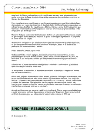CLIPPING ELETRÔNICO - 2014

Sen. Rodrigo Rollemberg

anos finais de Obama na Casa Branca. Os republicanos precisam levar seis assentos para
ganhar o controle da Casa. A maioria dos analistas espera que eles mantenham o domínio na
Câmara dos Deputados.
Entre os parlamentares republicanos as reações ao pronunciamento anual do presidente foram
diferenciadas nas várias alas do partido. A deputada Cathy Mc-Morris Rodgers, responsável por
entregar a resposta oficial dos republicanos a Obama, reforçou a antiga doutrina do partido que
"defende o livre mercado e confia nas pessoas para que tomem suas próprias decisões, e não
um governo que decida por você".
McMorris Rodgers, parlamentar de Washington, desferiu um golpe contra o Obamacare, projeto
do governo para a área da saúde, atacando as quase 50 alterações significativas no programa
de saúde desde sua sanção.
"Nós falamos com pessoas que receberam notificações de cancelamento que não esperavam,
ou que não poderiam mais consultar seus médicos de sempre", disse. "A lei de saúde do
presidente não está funcionando". Reuters
Para o presidente, crise é página virada
Os Estados Unidos viraram a página, depois de lutar contra a crise econômica, e estão
preparados para avançar, declarou Barack Obama em seu discurso do Estado da União, na
terça-feira. "É por isso que eu acredito que este podeserum anodeavanço para a América",
afirmou.
Segundo ele, "o projeto definidorda nossa geração é restaurar" a promessa de igualdade de
oportunidades para todos os americanos.
"A desigualdade se aprofundou. A mobilidade ascendente se estancou, e há pessoas demais
que não estão trabalhando".
Nessa linha, propôs o incremento do salário mínimo, igualdade salarial para as mulheres e para
grupos de diversidade sexual, entre outros pontos. Algumas dessas medidas, "vão exigir uma
ação do Congresso, e estou entusiasmado de trabalhar com todos vocês", afirmou, referindo-se
à maioria dos presentes. "Mas a América não fica parada - nem eu vou ficar. Assim, não
importa onde e quando, poderei dar passos sem legislação para expandir as oportunidades para
mais famílias americanas, eé o que eu vou fazer".
Ao pedir ao Congresso que aumente o salário mínimo federal, Obama convocou os legisladores
a ajudar a reverter a profunda disparidade de renda no país. "Digam sim. Deem um aumento à
América", disse ao propor que a base salarial seja elevada em cerca de 40%. afp

SINOPSES - RESUMO DOS JORNAIS
30 de janeiro de 2014

79

Senado Federal
Anexo II, Gabinete 10
(61) 3303.6645

 