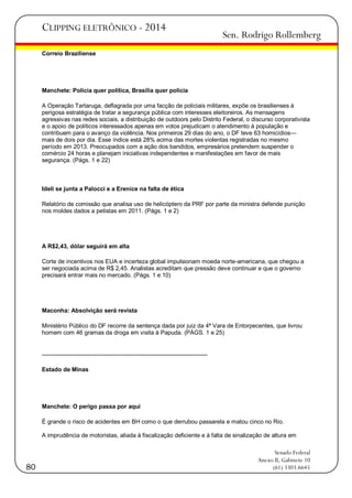 CLIPPING ELETRÔNICO - 2014

Sen. Rodrigo Rollemberg

Correio Braziliense

Manchete: Polícia quer política, Brasília quer polícia
A Operação Tartaruga, deflagrada por uma facção de policiais militares, expõe os brasilienses à
perigosa estratégia de tratar a segurança pública com interesses eleitoreiros. As mensagens
agressivas nas redes sociais, a distribuição de outdoors pelo Distrito Federal, o discurso corporativista
e o apoio de políticos interessados apenas em votos prejudicam o atendimento à população e
contribuem para o avanço da violência. Nos primeiros 29 dias do ano, o DF teve 63 homicídios—
mais de dois por dia. Esse índice está 28% acima das mortes violentas registradas no mesmo
período em 2013. Preocupados com a ação dos bandidos, empresários pretendem suspender o
comércio 24 horas e planejam iniciativas independentes e manifestações em favor de mais
segurança. (Págs. 1 e 22)

Ideli se junta a Palocci e a Erenice na falta de ética
Relatório de comissão que analisa uso de helicóptero da PRF por parte da ministra defende punição
nos moldes dados a petistas em 2011. (Págs. 1 e 2)

A R$2,43, dólar seguirá em alta
Corte de incentivos nos EUA e incerteza global impulsionam moeda norte-americana, que chegou a
ser negociada acima de R$ 2,45. Analistas acreditam que pressão deve continuar e que o governo
precisará entrar mais no mercado. (Págs. 1 e 10)

Maconha: Absolvição será revista
Ministério Público do DF recorre da sentença dada por juiz da 4ª Vara de Entorpecentes, que livrou
homem com 46 gramas da droga em visita à Papuda. (PÁGS. 1 e 25)

-----------------------------------------------------------------------------------Estado de Minas

Manchete: O perigo passa por aqui
É grande o risco de acidentes em BH como o que derrubou passarela e matou cinco no Rio.
A imprudência de motoristas, aliada à fiscalização deficiente e à falta de sinalização de altura em

80

Senado Federal
Anexo II, Gabinete 10
(61) 3303.6645

 