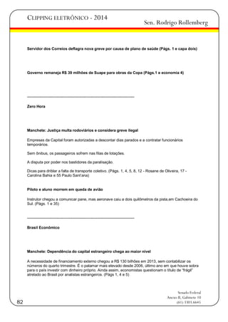 CLIPPING ELETRÔNICO - 2014

Sen. Rodrigo Rollemberg

Servidor dos Correios deflagra nova greve por causa de plano de saúde (Págs. 1 e capa dois)

Governo remaneja R$ 39 milhões de Suape para obras da Copa (Págs.1 e economia 4)

-----------------------------------------------------------------------------------Zero Hora

Manchete: Justiça multa rodoviários e considera greve ilegal
Empresas da Capital foram autorizadas a descontar dias parados e a contratar funcionários
temporários.
Sem ônibus, os passageiros sofrem nas filas de lotações.
A disputa por poder nos bastidores da paralisação.
Dicas para driblar a falta de transporte coletivo. (Págs. 1, 4, 5, 8, 12 - Rosane de Oliveira, 17 Carolina Bahia e 55 Paulo Sant‘ana)

Piloto e aluno morrem em queda de avião
Instrutor chegou a comunicar pane, mas aeronave caiu a dois quilômetros da pista,em Cachoeira do
Sul. (Págs. 1 e 35)

-----------------------------------------------------------------------------------Brasil Econômico

Manchete: Dependência do capital estrangeiro chega ao maior nível
A necessidade de financiamento externo chegou a R$ 130 bilhões em 2013, sem contabilizar os
números do quarto trimestre. É o patamar mais elevado desde 2006, último ano em que houve sobra
para o país investir com dinheiro próprio. Ainda assim, economistas questionam o título de ―frágil‖
atrelado ao Brasil por analistas estrangeiros. (Págs 1, 4 e 5)

82

Senado Federal
Anexo II, Gabinete 10
(61) 3303.6645

 