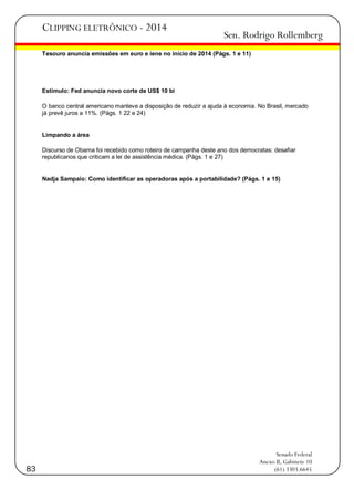 CLIPPING ELETRÔNICO - 2014

Sen. Rodrigo Rollemberg

Tesouro anuncia emissões em euro e iene no início de 2014 (Págs. 1 e 11)

Estímulo: Fed anuncia novo corte de US$ 10 bi
O banco central americano manteve a disposição de reduzir a ajuda à economia. No Brasil, mercado
já prevê juros a 11%. (Págs. 1 22 e 24)

Limpando a área
Discurso de Obama foi recebido como roteiro de campanha deste ano dos democratas: desafiar
republicanos que criticam a lei de assistência médica. (Págs. 1 e 27)

Nadja Sampaio: Como identificar as operadoras após a portabilidade? (Págs. 1 e 15)

83

Senado Federal
Anexo II, Gabinete 10
(61) 3303.6645

 