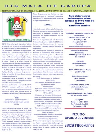 D.T.G M A L A                                                             D E GARUPA
BOLETIM INFORMATIVO DA GRANDE LOJA MAÇÔNICA DO RIO GRANDE DO SUL. ANO 1, NÚMERO 1/ ABRIL DE 2010
                                                       Nosso Departamento de Tradições participa
                                                       ativamente junto ao Movimento Tradicionalista              Para obter outras
                                                       Gaúcho – M.T.G., onde mantem filiação através da          informações sobre
                                                       1ª Região Tradicionalista – 1ª R.T.                   filiação ao D.T.G Mala de
                                                                                                                       Garupa
                                                                          AMANHÃ
                                                                                                                  Entre em contato
                                                        Pela relação estreita da história do Rio Grande do
                                                       Sul com a Maçonaria., através de nossos Irmãos que
                                                       participaram da Revolução Farroupilha e da            Grande Loja Maçônica do Estado do Rio
                                                       importância que aqueles representam para os                       Grande do Sul
                                                       nossos dias atuais.                                      = Avenida Praia de Belas, nº 560
 HISTÓRIA DE NOSSA ORDEM                               Com base na importância dada pelo Movimento                      Porto Alegre – RS
                                                       Tradicionalista Gaúcho ao Galpão do DTG Mala de                Fones: (51) 3211.0088
O DTG MALA de Garupa da Grande Loja Maçônica           Garupa nos Acampamentos da Semana                                  Por E-Mail
do Estado do Rio Grande do Sul, nasceu das idéias      Farroupilha, e o prestigio adquirido pelas ações já      www.dtgmaladegarupa@hotmail.com
de homens que amam a arte e a cultura gaúcha.          desenvolvidas.
Este movimento, já entabulava há algum tempo,          Em função da grande participação dos Irmãos e               Telefones de Membros da
tratativas para a criação de um piquete, CTG ou        familiares na pavimentação deste caminho que                       Patronagem
uma agremiação que congregasse os                      es ta mo s c on s tru in do ju nt o ao Movimento          PATRÃO: José Nivaldo B. Brum
maçons ao Movimento Tradicionalista Gaúcho, que        Tradicionalista Gaúcho, firmando ideais e também                  (51) 8170.8960
como sabemos tem a sua historia ligada a historia      buscando mais e mais informações sobre nossas
de nosso       Estado e a própria história da          raízes como Homens Livres e de Bons Costumes.                       CAPATAZ:
Maçonaria Gaúcha, através de laços bem estreitos.      Considerando que um dos objetivos do                           Fernando Fernandes
 Através de um Ato Administrativo a Grande Loja        departamento é aprofundar estudos e pesquisas                     (51)8173.4312
Maçônica do Estado do Rio Grande do Sul instituiu      sobre a participação dos maçons na historia do
no dia 08 de julho de 2004, o Departamento de          Rio Grande, podendo assim constituir um arquivo           SOTA CAPATAZ: Edson Pereira
Tradições Gaúchas no interesse de preservar e          organizado dos feitos de nossos tradicionalistas,               (51)9977.5988
divulgar as tradições de nosso Estado junto aos        foram traçados objetivos e estratégias para este
Irmãos de nossa Jurisdição.                            ano que são:                                                  DIRETOR CULTURAL:
  O significado MALA é abreviatura de Maçons                  A) Os objetivos devem ser desafiantes,                   Carlos Homrich
Antigos Livres e Aceitos, expressão usada nos                                    porém viáveis;                          (51)8438.8984
primórdios de nossa constituição.                           B)Os objetivos têm de ter prazo definido;
Já no meio tradicionalista a expressão “MALA DE                        C) Os objetivos devem                      AGREGADO DAS PILCHAS:
GARUPA” é usada para qualificar um artefato de                            ser mensuráveis;                         João Antônio B. Marques.
couro ou de tecido, usado na lida campeira e como           D) E devem também ser coerente entre si;                    (51)8218.5414
tudo que o gaúcho usa é funcional, a mala de                E) Participar das atividades agendadas pelo
garupa leva o necessário para o seu uso e de outros.                       MTG em 2010;                       Grande loja Maçônica do Estado
                                                          F) Assessorar as oficinas até 2010, nomeando             do Rio Grande do Sul
                      HOJE                                Posteiros Culturais, disponibilizando palestras,
     ATIVIDADES DO D.T.G. EM EVENTOS DO                   promovendo Cavalgadas, organizando visitas a                    GLOJARS
   MOVIMENTO TRADICIONALISTA GAÚCHO                      pontos históricos da Revolução Farroupilha e               Fone: ( 51 ) 3211-0088
                     (M.T.G.).                             apoiando as Oficinas na Semana Farroupilha;              Av. Praia de Belas, 560
                                                               G) Estruturar conteúdo histórico do                    Porto Alegre - RS
 O DTG MALA de Garupa da Grande Loja                   Departamento até 2010, com campanhas de
Maçônica do Estado do Rio Grande do Sul, desde                busca a informações históricas, criar o
sua fundação tem participado em eventos tais como                       Museu Farroupilha;
Acampamento Farroupilha, Cavalgadas, Festivais de        H) Incentivar a Família Maçônica a participarem         PROJETO:
Poesias (Tertúlia Maçônica da Poesia Crioula), entre            dos eventos promovidos pelo MTG
outros. Hoje, no Rio Grande do Sul a Chama                       representando o Departamento;               APOIO A JUVENTUDE
Crioula tem parada obrigatória junto a Maçonaria       I) Com terreno já conseguido através do esforço
Rio Grandense, através da Grande Loja Maçônica.        dos Maçons e projeto já elaborado. Conseguir seu
Onde Irmãos da Maçonaria unida fazem a sua
Guarda. Isto já faz parte da tradição do Estado do
                                                       objetivo principal que é a construção de nosso
                                                       Galpão junto ao Parque Estadual de Esteio
                                                                                                             VENCER PRECONCEITOS
Rio Grande do Sul.                                     – EXPOINTER.
 