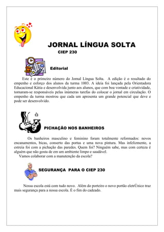 JORNAL LÍNGUA SOLTA
                           CIEP 230



                      Editorial

     Este é o primeiro número do Jornal Língua Solta. A edição é o resultado do
empenho e esforço dos alunos da turma 1003. A ideia foi lançada pela Orientadora
Educacional Kátia e desenvolvida junto aos alunos, que com boa vontade e criatividade,
tornaram-se responsáveis pelas inúmeras tarefas do colocar o jornal em circulação. O
empenho da turma mostrou que cada um apresenta um grande potencial que deve e
pode ser desenvolvido.




                  PICHAÇÃO NOS BANHEIROS

         Os banheiros masculino e feminino foram totalmente reformados: novos
encanamentos, bicas, conserto das portas e uma nova pintura. Mas infelizmente, a
estreia foi com a pichação das paredes. Quem foi? Ninguém sabe, mas com certeza é
alguém que não gosta de em um ambiente limpo e saudável.
   Vamos colaborar com a manutenção da escola?


               SEGURANÇA PARA O CIEP 230



      Nossa escola está com tudo novo. Além do porteiro o novo portão eletrônico traz
mais segurança para a nossa escola. É o fim do cadeado.
 