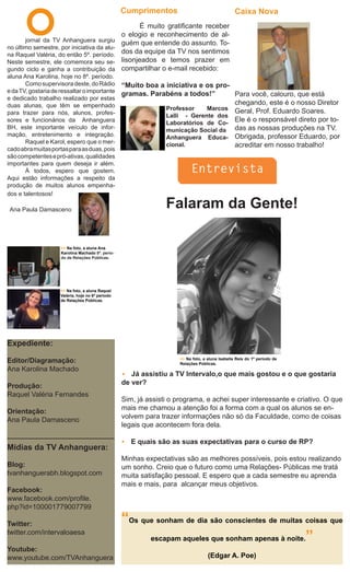 O
                                                   Cumprimentos                                   Caixa Nova
                                                          É muito gratificante receber
                                                   o elogio e reconhecimento de al-
       jornal da TV Anhanguera surgiu              guém que entende do assunto. To-
no último semestre, por iniciativa da alu-
na Raquel Valéria, do então 5º. período.
                                                   dos da equipe da TV nos sentimos
Neste semestre, ele comemora seu se-               lisonjeados e temos prazer em
gundo ciclo e ganha a contribuição da              compartilhar o e-mail recebido:
aluna Ana Karolina, hoje no 8º. período.
       Como supervisora deste, do Rádio            “Muito boa a iniciativa e os pro-
e da TV, gostaria de ressaltar o importante        gramas. Parabéns a todos!”        Para você, calouro, que está
e dedicado trabalho realizado por estas
duas alunas, que têm se empenhado                                                    chegando, este é o nosso Diretor
                                                                Professor    Marcos Geral, Prof. Eduardo Soares.
para trazer para nós, alunos, profes-                           Lalli - Gerente dos
sores e funcionários da Anhanguera                              Laboratórios de Co-
                                                                                     Ele é o responsável direto por to-
BH, este importante veículo de infor-                           municação Social da das as nossas produções na TV.
mação, entretenimento e integração.                             Anhanguera Educa- Obrigada, professor Eduardo, por
       Raquel e Karol, espero que o mer-                        cional.              acreditar em nosso trabalho!
cado abra muitas portas para as duas, pois
são competentes e pró-ativas, qualidades
importantes para quem deseja ir além.
       À todos, espero que gostem.                                         Entrevista
Aqui estão informações a respeito da
produção de muitos alunos empenha-
dos e talentosos!

 Ana Paula Damasceno
                                                                 Falaram da Gente!

                     >> Na foto, a aluna Ana
                     Karolina Machado 8º. perío-
                     do de Relações Públicas.




                     >> Na foto, a aluna Raquel
                     Valéria, hoje no 6º período
                     de Relações Públicas.




Expediente:

Editor/Diagramação:                                                   >> Na foto, a aluna Isabella Reis do 1º período de
                                                                      Relações Públicas.
Ana Karolina Machado
                                                      Já assistiu a TV Intervalo,o que mais gostou e o que gostaria
Produção:                                          de ver?
Raquel Valéria Fernandes
                                                   Sim, já assisti o programa, e achei super interessante e criativo. O que
Orientação:                                        mais me chamou a atenção foi a forma com a qual os alunos se en-
Ana Paula Damasceno                                volvem para trazer informações não só da Faculdade, como de coisas
                                                   legais que acontecem fora dela.

                                                      E quais são as suas expectativas para o curso de RP?
Mídias da TV Anhanguera:
                                                   Minhas expectativas são as melhores possíveis, pois estou realizando
Blog:                                              um sonho. Creio que o futuro como uma Relações- Públicas me tratá
tvanhanguerabh.blogspot.com                        muita satisfação pessoal. E espero que a cada semestre eu aprenda
                                                   mais e mais, para alcançar meus objetivos.
Facebook:
www.facebook.com/profile.
php?id=100001779007799

Twitter:                                           “Os que sonham de dia são conscientes de muitas coisas que
                                                         escapam aqueles que sonham apenas à noite.”
twitter.com/intervaloaesa

Youtube:
www.youtube.com/TVAnhanguera                                                        (Edgar A. Poe)
 