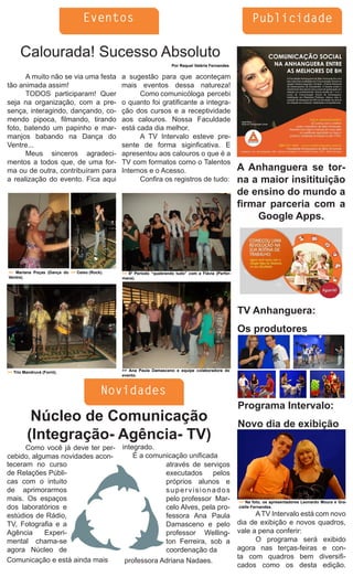 Eventos                                                                   Publicidade

      Calourada! Sucesso Absoluto
                                                                     Por Raquel Valéria Fernandes

      A muito não se via uma festa            a sugestão para que aconteçam
tão animada assim!                            mais eventos dessa natureza!
      TODOS participaram! Quer                      Como comunicóloga percebi
seja na organização, com a pre-               o quanto foi gratificante a integra-
sença, interagindo, dançando, co-             ção dos cursos e a receptividade
mendo pipoca, filmando, tirando               aos calouros. Nossa Faculdade
foto, batendo um papinho e mar-               está cada dia melhor.
manjos babando na Dança do                          A TV Intervalo esteve pre-
Ventre...                                     sente de forma siginficativa. E
      Meus sinceros agradeci-                 apresentou aos calouros o que é a
mentos a todos que, de uma for-               TV com formatos como o Talentos
ma ou de outra, contribuíram para             Internos e o Acesso.                                   A Anhanguera se tor-
a realização do evento. Fica aqui                   Confira os registros de tudo:                    na a maior insitituição
                                                                                                     de ensino do mundo a
                                                                                                     firmar parceria com a
                                                                                                         Google Apps.




>> Mariana Poças (Dança do >> Celso (Rock).   >> 6º Período “quebrando tudo” com a Flávia (Perfor-
Ventre).                                      mace).




                                                                                                     TV Anhanguera:
                                                                                                     Os produtores



>> Trio Mandruvá (Forró).                     >> Ana Paula Damasceno e equipe colaboradora do
                                              evento.



                                         Novidades
                                                                                                     Programa Intervalo:
          Núcleo de Comunicação                                                                      Novo dia de exibição
         (Integração- Agência- TV)
      Como você já deve ter per-              integrado.
cebido, algumas novidades acon-                   É a comunicação unificada
teceram no curso                                           através de serviços
de Relações Públi-                                         executados pelos
cas com o intuito                                          próprios alunos e
de aprimorarmos                                            supervisionados
mais. Os espaços                                           pelo professor Mar-                       >> Na foto, os apresentadores Leonardo Moura e Gra-
dos laboratórios e                                         celo Alves, pela pro-                     cielle Fernandes.

estúdios de Rádio,                                         fessora Ana Paula                               A TV Intervalo está com novo
TV, Fotografia e a                                         Damasceno e pelo                          dia de exibição e novos quadros,
Agência     Experi-                                        professor Welling-                        vale a pena conferir:
mental chama-se                                            ton Ferreira, sob a                             O programa será exibido
agora Núcleo de                                            coordenação da                            agora nas terças-feiras e con-
Comunicação e está ainda mais                                                                        ta com quadros bem diversifi-
                                               professora Adriana Nadaes.
                                                                                                     cados como os desta edição.
 