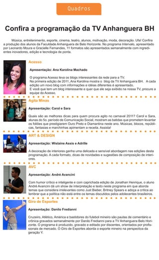 Quadros


 Confira a programação da TV Anhanguera BH
      Música, entretenimento, esporte, cinema, teatro, alunos, motivação, moda, decoração. Ufa! Confira
a produção dos alunos da Faculdade Anhanguera de Belo Horizonte. No programa Intervalo, apresentado
por Leonardo Moura e Gracielle Fernandes, 11 formatos são apresentados semanalmente com ingredi-
entes inovadores, edição e tecnologia de ponta.


                 Acesso

                  Apresentação: Ana Karolina Machado

                  O programa Acesso leva os blogs interessantes da rede para a TV.
                  Na primeira edição de 2011, Ana Karolina mostra o blog da TV Anhanguera BH. A cada
                  edição um novo blog com informações e idéias diferentes é apresentado.
                  E você que tem um blog interessante e quer que ele seja exibido na nossa TV, procure a
                  equipe do Acesso.

                 Agita Minas

                 Apresentação: Carol e Sara

                 Quais são as melhores dicas para quem procura agito no carnaval 2011? Carol e Sara,
                 alunas do 5o. período de Comunicação Social, mostram as batidas que prometem levantar
                 os foliões que prestigiarem Ouro Preto e Diamantina neste ano. Músicas, blocos, repúbli-
                 cas, fantasias e marchinhas apimentam a receita. Assista!

                 ART & DESIGN

                 Apresentação: Wislaine Assis e Adrille

                 A decoração de interiores ganha uma delicada e sensível abordagem nas edições desta
                 programação. A cada formato, dicas de novidades e sugestões de composição de interi-
                 ores.

                 AVC

                 Apresentação: André Avancini

                 Com humor crítico e inteligente e com caprichada edição de Jonathan Henrique, o aluno
                 André Avancini dá um show de interpretação e texto neste programa em que aborda
                 temas que considera irrelevantes como Just Bieber, Britney Spears e adoça a crítica ao
                 lembrar que a política não está entre os temas discutidos pelos adolecentes brasileiros.

                 Giro de Esportes

                 Apresentação: Danilo Fredianni

                 Cruzeiro, Atlético, América e bastidores do futebol mineiro são pautas de comentário e
                 crônica gravados semanalmente por Danilo Fredianni para a TV Anhanguera Belo Hori-
                 zonte. O programa é produzido, gravado e editado por discentes, orientados por profis-
                 sionais de mercado. O Giro de Esportes aborda o esporte mineiro na perspectiva da
                 geração Y.
 