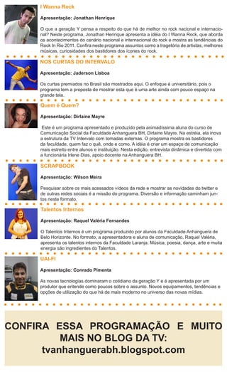 I Wanna Rock

     Apresentação: Jonathan Henrique

     O que a geração Y pensa a respeito do que há de melhor no rock nacional e internacio-
     nal? Neste programa, Jonathan Henrique apresenta a idéia do I Wanna Rock, que aborda
     os acontecimentos do cenário nacional e internacional do rock e mostra as tendências do
     Rock In Rio 2011. Confira neste programa assuntos como a tragetória de artistas, melhores
     músicas, curiosidades dos bastidores dos ícones do rock.

     NOS CURTAS DO INTERVALO

     Apresentação: Jaderson Lisboa

     Os curtas premiados no Brasil são mostrados aqui. O enfoque é universitário, pois o
     programa tem a proposta de mostrar esta que é uma arte ainda com pouco espaço na
     grande tela.

     Quem é Quem?

     Apresentação: Dirlaine Mayre

     Este é um programa apresentado e produzido pela animadíssima aluna do curso de
     Comunicação Social da Faculdade Anhanguera BH, Dirlaine Mayre. Na estréia, ela inova
     a estrutura da TV Intervalo com tomadas externas. O programa mostra os bastidores
     da faculdade, quem faz o quê, onde e como. A idéia é criar um espaço de comunicação
     mais estreito entre alunos e instituição. Nesta edição, entrevista dinâmica e divertida com
     a funcionária Irlene Dias, apoio docente na Anhanguera BH.

     SCRAPBOOK

     Apresentação: Wilson Meira

     Pesquisar sobre os mais acessados vídeos da rede e mostrar as novidades do twitter e
     de outras redes sociais é a missão do programa. Diversão e informação caminham jun-
     tos neste formato.

     Talentos Internos

     Apresentação: Raquel Valéria Fernandes

     O Talentos Internos é um programa produzido por alunos da Faculdade Anhanguera de
     Belo Horizonte. No formato, a apresentadora e aluna de comunicação, Raquel Valéria,
     apresenta os talentos internos da Faculdade Laranja. Música, poesia, dança, arte e muita
     energia são ingredientes do Talentos.

     UAI-FI

     Apresentação: Conrado Pimenta

     As novas tecnologias dominaram o cotidiano da geração Y e é apresentada por um
     produtor que entende como poucos sobre o assunto. Novos equipamentos, tendências e
     opções de utilização do que há de mais moderno no universo das novas mídias.




CONFIRA ESSA PROGRAMAÇÃO E MUITO
          MAIS NO BLOG DA TV:
      tvanhanguerabh.blogspot.com
 