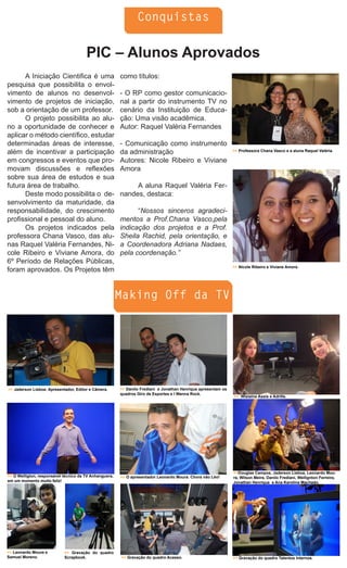 Conquistas


                                       PIC – Alunos Aprovados
      A Iniciação Cientifica é uma                      como títulos:
pesquisa que possibilita o envol-
vimento de alunos no desenvol-                          - O RP como gestor comunicacio-
vimento de projetos de iniciação,                       nal a partir do instrumento TV no
sob a orientação de um professor.                       cenário da Instituição de Educa-
      O projeto possibilita ao alu-                     ção: Uma visão acadêmica.
no a oportunidade de conhecer e                         Autor: Raquel Valéria Fernandes
aplicar o método científico, estudar
determinadas áreas de interesse,                        - Comunicação como instrumento
além de incentivar a participação                       da administração                                       >> Professora Chana Vasco e a aluna Raquel Valéria.

em congressos e eventos que pro-                        Autores: Nicole Ribeiro e Viviane
movam discussões e reflexões                            Amora
sobre sua área de estudos e sua
futura área de trabalho.                                     A aluna Raquel Valéria Fer-
      Deste modo possibilita o de-                      nandes, destaca:
senvolvimento da maturidade, da
responsabilidade, do crescimento                              “Nossos sinceros agradeci-
profissional e pessoal do aluno.                        mentos a Prof.Chana Vasco,pela
      Os projetos indicados pela                        indicação dos projetos e a Prof.
professora Chana Vasco, das alu-                        Sheila Rachid, pela orientação, e
nas Raquel Valéria Fernandes, Ni-                       a Coordenadora Adriana Nadaes,
cole Ribeiro e Viviane Amora, do                        pela coordenação.”
6º Período de Relações Públicas,
                                                                                                               >> Nicole Ribeiro e Viviane Amora.
foram aprovados. Os Projetos têm


                                                        Making Off da TV




>> Jaderson Lisboa: Apresentador, Editor e Câmera.      >> Danilo Frediani e Jonathan Henrique apresentam os
                                                        quadros Giro de Esportes e I Wanna Rock.
                                                                                                               >> Wislaine Assis e Adrille.




                                                                                                               >>Douglas Campos, Jaderson Lisboa, Leonardo Mou-
>> O Welligton, responsável técnico da TV Anhanguera,   >> O apresentador Leonardo Moura. Chora não Léo!       ra, Wilson Meira, Danilo Frediani, Wellignton Ferreira,
em um momento muito feliz!                                                                                     Jonathan Henrique e Ana Karolina Machado.




>> Leonardo Moura e         >> Gravação do quadro
Samuel Moreno.              Scrapbook.                  >> Gravação do quadro Acesso.                          >> Gravação do quadro Talentos Internos.
 
