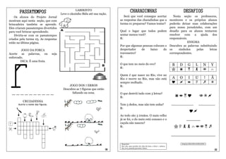 PASSATEMPOS                                   LABIRINTO
                                          Leve o cãozinho Bidu até sua ração.
                                                                                               CHARADINHAS                                                DESAFIOS
    Os alunos do Projeto Jornal                                                       Será que você consegue acertar     Nesta seção os professores,
mostram aqui nesta seção, que com                                                  as respostas das charadinhas que a monitores e os próprios alunos
brincadeira também se aprende.                                                     turma 01 preparou? Vamos tentar? poderão deixar suas colaborações
Eles criaram passatempos divertidos                                                                                   para nosso jornalzinho, com um
para você brincar aprendendo.                                                      Qual o lugar que todos podem desafio para os alunos tentarem
    Divirta-se com os passatempos                                                  sentar menos você?                 resolver   com    a    ajuda   dos
criados pela turma 05. As respostas                                                R:                                 responsáveis.
estão na última página.                                                                                                             ENIGMA
                                                                                   Por que algumas pessoas colocam o Descubra as palavras substituindo
        JOGO DA FORCA                                                              despertador     de    baixo    do os      símbolos     pelas    letras
Acerte as palavras, ou             seja                                            travesseiro?                       correspondentes.
enforcado.                                                                         R:
        DICA: É uma fruta.
                                                                                   O que tem no meio do ovo?                                      B   D     G          L         N     Y
                                                                                   R:
                                                                                                                                                                                  
                                                                                   Quem é que nasce no Rio, vive no
                                                                                   Rio e morre no Rio, mas não está                               A   O     I          U         !     Ã
                                                                                   sempre molhado.                                                                                
                                                JOGO DOS 7 ERROS                   R:
                                            Descubra as 7 figuras que estão
  __________                                      faltando na cena.                O que destrói tudo com 3 letras?
                                                                                   R:                                                                                   
          CRUZADINHA
      Acerte o nome das figuras.                                                   Tem 5 dedos, mas não tem unha?                                 ________                  ______
                                                                                   R:
                                                                                                                                                               
                                                                                   Ao todo são 3 irmãos. O mais velho
                                                                                   já se foi, o do meio está conosco e o                                   _____
                                                                                   caçula não nasceu?
                                                                                   R:                                                              
                                                                                                                                                  ________________

                                                                                    Respostas:                                                        Resposta: DIGA NÃO AO BULLYING
                                                                                    Seu colo, para acordar em cima da hora, a letra v, carioca,
                                                                                    fim, luva, passado/presente/ futuro.
                                                                              06                                                                                                           03
 