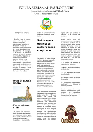 FOLHA SEMANAL PAULO FREIRE
                               Uma iniciativa dos alunos do CEB Paulo Freire
                                  Cruz, 21 de setembro de 2011




   Campeonato Europeu                os dias em que a lua estiver na     região esta    que controla a
                                     fase nova. Jogue o que sobrar       memória e       a tomada de
                                     de lixo.                            decisões.

 O melhor clube do mundo,                                                Quem        nunca     usou     um
com o melhor jogador do              Saúde mental                        computador sofre um pouco para
mundo, goleou no                                                         se adaptar a novidade, mas a
campeonato espanhol, o               dos idosos                          própria dificuldade já traz ganhos
Barcelona venceu o                                                       à saúde. Movimentar o mouse e
Assusana por simplesmente            melhora com o                       identificar os ícones na tela
8 a 0 com 3 de Messi, 2 de                                               ajudam o cérebro a entrar em
David Villha, 1 de Fabregas,         computador.                         atividade e quanto mais usam
1 de Rafinha e do brasileiro                                             mais facilidades tem. Segundo o
Roberto contra. Do outro seu                                             estudo publicado os idosos que
rival Real Madrid perdeu a                                               resolvem utilizar o computador
invencibilidade para o                                                   em seus dia a dia têm os
                                     Os avanços da medicina e a
Levante por 1 a 0. Na                                                    seguintes benefícios:
                                     melhora geral da qualidade
Ucrânia o ex-corintiano
                                     de vida tem aumentado a
Dentinho fez o gol da vitória                                            1 – Melhora na memória e
                                     expectativa de vida, assim a
do Shakitar, e se mantêm na                                              capacidade de raciocínio.
                                     cada ano que passa
liderança juntamente com o
                                     aumenta o contingente de
Dínamo kid, na Itália a inter                                            2 - Ajuda a adiar o aparecimento
                                     idosos. O maior problema
de Milão empatou com a                                                   de demências.
                                     para quem está a caminho
Roma em Zero a Zero.
                                     de ser considerado idoso e
                                                                         3 – Fica por dentro de notícias
                                     manter sua mente ativa. A
                                                                         com facilidade.
                                     aposentadoria, tão sonhada
                                     por muitos, pode causar             4 – Mantem e amplia os círculos
                                     grande males à saúde,               de contatos.
                                     devido à ociosidade. Uma
DICAS DE SAÚDE E                     boa notícia, que está sendo         5 – Oportunidade de educação
BELEZA                               divulgada, é que o uso do           continuada e a distância e
                                     computador melhora a                estimulação mental.
                                     saúde mental dos idosos.
                                                                         Incentivo à procura de assuntos
                                                                         sobre o envelhecimento, com
                                     Uma pesquisa da Universidade        ativação      da     curiosidade
                                     da Califórnia com pessoas com       intelectual e do vínculo afetivo
                                     idades entre 55 e 78 anos           com atividades de pesquisa.
                                     revelou     que     depois     da
                                     experiência do primeiro contato
                                     com     o    computador,     eles
                                     mostraram, em ressonância
                                     magnética, maior atividade nas
Para ter pele mais                   áreas da linguagem, leitura,
                                     memória e capacidade visual.
bonita                               Submetidos a uma segunda
                                     ressonância       após      duas
 Na primeira noite de lua nova,      semanas, os pesquisadores
ferva as pétalas de duas rosas       perceberam que além da região
brancas em dois litros de água.      já movimentada com o primeiro
Quando estiver frio transfira para   contato do computador, agora a
uma garrafa plástica azul e          região    frontal  do    cérebro
tampe. Lave o seu rosto todos        também havia sido ativada:
 