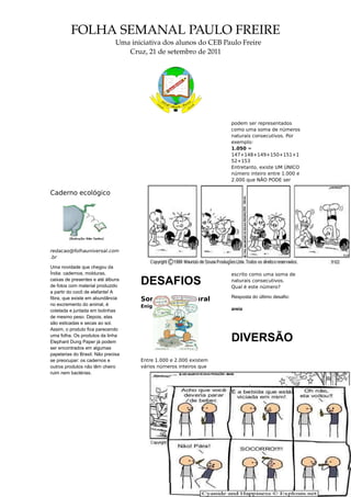 FOLHA SEMANAL PAULO FREIRE
                              Uma iniciativa dos alunos do CEB Paulo Freire
                                 Cruz, 21 de setembro de 2011




                                                                  podem ser representados
                                                                  como uma soma de números
                                                                  naturais consecutivos. Por
                                                                  exemplo:
                                                                  1.050 =
                                                                  147+148+149+150+151+1
                                                                  52+153
                                                                  Entretanto, existe UM ÚNICO
                                                                  número inteiro entre 1.000 e
                                                                  2.000 que NÃO PODE ser

Caderno ecológico




redacao@folhauniversal.com
.br

Uma novidade que chegou da
Índia: cadernos, molduras,                                        escrito como uma soma de
caixas de presentes e até álbuns
de fotos com material produzido
                                    DESAFIOS                      naturais consecutivos.
                                                                  Qual é este número?
a partir do cocô de elefante! A
                                                                  Resposta do último desafio:
fibra, que existe em abundância     Soma nada natural
no excremento do animal, é          Enigmas
coletada e juntada em bolinhas                                    areia
de mesmo peso. Depois, elas
são esticadas e secas ao sol.
Assim, o produto fica parecendo
uma folha. Os produtos da linha
Elephant Dung Paper já podem                                      DIVERSÃO
ser encontrados em algumas
papelarias do Brasil. Não precisa
se preocupar: os cadernos e         Entre 1.000 e 2.000 existem
outros produtos não têm cheiro      vários números inteiros que
ruim nem bactérias.
 