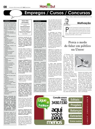 08           Criciúma, 02 de maio de 2012 l Quarta-feira




                                                  Empregos / Cursos / Concursos
                                                                                                                                                   Acic / Sine / www.concursosnobrasil.com.br

                                                                                                         até o dia 08 de maio de 2012
 EMPREGOS                                 VAGA PARA                      CONCURSOS                       através do site www.msconcursos.

                                                                                                                                                                                     Motivação
VAGAS do SINE de Criciúma.                ESTAGIÁRIO                                                     com.br. Para efetivar a participa-
Interessados, comparecerem                                              Prefeitura de Lauro Mul-         ção, o interessado deverá pagar
                                       Veículo de comunicação
no Sine com Carteira de                                                 ler está promovendo concur-      uma taxa, que poderá ser de R$
                                               contrata
                                                                        so público para preencher        129,69 (empregos de nível Su-        Jairo Martins
Trabalho, Identidade e CPF.




                                                                                                                                                 P
Horário de atendimento das             DIAGRAMADOR                      32 vagas em diversos cargos      perior), R$ 56,88 (nível Médio
                                                                                                                                                            onto forte: A perseverança. Se estivermos de pé é porque tudo
08:00h às 12:00h 13:00 às             para o período noturno.           de níveis Fundamental e Su-      e Técnico) ou R$ 34,12 (para o
                                       Interessados, entrar em          perior. Os vencimentos são       emprego que exige nível Funda-                     o que se passou até agora nos fizeram sobrepor as barreiras a
17:00H de Segunda a Sex-
ta Feira.                                contato pelo e-mail            de acordo o cargo exercido       mental).                                           ponto de se tornarem parte do passado. Ponto fraco: A increduli-
- Gerente de restaurante           vagaparaestagiario@gmail.com,        e variam entre R$ 622,00 e                                                          dade em reconhecer isso e apostar no passado como se ele fosse
- Técnico de manutenção ele-        enviando currículo e telefone       R$ 4.974,59. No nível Funda-     O Ministério do Planeja-
                                                                        mental, há vagas nas funções     mento, Orçamento e Ges-                 decisivo e definitivo. Sugestão: O futuro é o reflexo das decisões de agora,
trônica                                     para contato.
                                                                        de Tratorista Agrícola (01),     tão abriu concurso público para         logo decida-se pelo melhor e continue vencendo.
- Comprador
- Representante comercial au-                                           Auxiliar de Serviços Gerais      149 vagas de analista de infra-
tônomo                            Contrata-se consultor de ven-         (01), Agente Comunitário de      estrutura. O salário inicial é de
- Montador                        das na área de informática,           Saúde (09). O período para       R$ 9.980,25. Para participar da
- Agente de passagens             salário à combinar. Horário           que os interessados efetuem      seleção, os candidatos devem ter


                                                                                                                                                  Perca o medo
- Cobrador externo                das 14h as 21h de segunda a           suas inscrições se estende-      nível superior em engenharia, ar-
- Recepcionista atendente         sábado. Interessados, entrar          rá até o dia 16 de maio de       quitetura, agronomia, geologia
- Encarregado de bar e res-       em contato pelo telefone: (48)        2012 através do site www.        e geografia. As inscrições devem


                                                                                                                                               de falar em público
taurante                          3430-0451 (Falar com Ricardo)         clicksolucoesinteligentes.com.   ser feitas entre o dia 20 de abril
- Empregado doméstico nos         / E-mail: ricardo@focusinfor-         br. O valor da taxa de ins-      a 11 de maio pelo site www.ces-
serviços gerais                   matica.com.br.                        crição será de R$ 40,00, R$      pe.unb.br/concursos/mp2012. A


                                                                                                                                                    na Unesc
- Cozinheiro geral                                                      60,00 ou R$ 80,00.               taxa é de R$ 110.
- Cozinheiro industrial           Loja Praty Modas na Galeria Lú-
- Garçom                          cio Cavaler oferece uma vaga de       Ministério Público de San-       Prefeitura de Garopaba (SC)
- Atendente de lanchonete         vendedora com prática. Detalhes       ta Catarina abre 26 vagas        abre processo seletivo para car-
- Ajudante de padeiro             a combinar. Faixa salarial: De        de promotor. Candidato           gos de níveis fundamental e supe-
- Auxiliar de cozinha             R$500,00 à R$1.000,00. Interes-       deve ter nível superior em di-   rior com salários que variam de R$
- Faxineiro                       sados, entrar em contato pelo tele-   reito e três anos de atividade   751,86 a R$ 1.433,43. As inscri-       O Diretório Cen-
                                  fone: (48) 3442-5172 (Falar com       jurídica. As inscrições devem    ções serão recebidas até o dia 23
- Oficial de manutenção pre-                                                                                                                  tral do Estudante
dial                              Praci Ou Jaciane) / E-mail: praci-    ser feitas de 26 de março a 27   de abril de 2012, das 14h às 17h,
                                  votre@hotmail.com.                    de abril, pelo site www.mp.sc.   no Protocolo da Prefeitura Munici-   (DCE) da Universi-
- Oficial de serviços gerais
                                                                        gov.br. A taxa é de R$ 200.      pal de Garopaba, situado a Praça     dade do Extremo Sul
- Motoboy
- Vendedor interno                Contrata-se ATENDENTE DE JO-          Salário não informado.           Governador Ivo Silveira, 296, Cen-   Catarinense (Unesc)
- Frentista                       ALHERIA. Salário + Comissão;                                           tro, em Garopaba/SC.                 promove o curso
- Vendedor em domicílio           Vale transporte; Mais benefícios      Concurso         Transpetro                                           de oratória “Per-
- Servente (construção civil)     do regime CLT. Interessadas, en-      2012 - 322 vagas. A remune-      A Força Aérea Brasileira
                                                                        ração oferecida para ambas       (FAB) abriu concurso público para
                                                                                                                                              ca o medo de falar
- Servente de pedreiro            viar currículo COM FOTO para
                                  rh@engeplus.com.br ou compa-          as categorias será a mesma:      140 vagas para cargos de nível       em público”. Duas
- Fresador cnc
- Instalador hidráulico           recer em nosso escritório de Se-      R$ 2.731,32, com garantia        superior. O salário é de cerca de    turmas serão ofe-
- Soldador                        gunda a Sexta-feira das 14:30         de remuneração mínima de         R$ 6.000. As inscrições devem ser    recidas: 5 de maio,
- Ceramista                       as 16 horas.Localização: Rua          R$ 7.964,11. As inscrições       feitas até o dia 10 de maio pelo     sábado, das 9 ho-
- Cortador de roupas              Marcos Rovaris 306, Ed. Sérgio        poderão ser realizadas até       site www.ciaar.com.br. A taxa é
                                                                                                                                              ras às 17 horas, e
- Costureira em geral             Trevisol, segundo andar - centro      16 de maio de 2012 e não         de R$ 120. São 37 vagas para
                                  de Criciúma/SC.                       haverá taxa. Os candidatos       engenheiros, 109 vagas na área       a segunda turma nos                       técnicas da oratória, como
- Operador de máquina de
bordar                                                                  devem retirar a “Ficha de Ins-   da saúde, sendo 75 para médi-        dias 7 e 8 de maio, segun-                postura, entonação de voz,
- Passadeira de peças confec-     Preciso de uma babá para cuidar       crição”, a “Ficha de Registro    cos, 20 para dentistas e 14 para     da-feira e terça-feira, das               entre outras. As etapas do
cionadas                          do meu filho de 5 meses. Mandar       de Embarques” e o Manual         farmacêuticos.                       19 horas às 22h30min na                   discurso persuasivo, princi-
                                  currículo para o e-mail aline.spil-   do (a) candidato (a) no site                                          universidade.
- Bordadeira                                                                                                                                                                            palmente na apresentação
- Auxiliar de marceneiro          lere@hotmail.com. OBS: TER RE-        www.transpetro.com.br/con-       A Prefeitura de Jaraguá do
                                  FERÊNCIAS. Salário a combinar         curso/concurso.html ou direta-   Sul (SC) abriu concurso público        O curso é ministrado                    de trabalhos em sala de
- Marceneiro
                                  - horário comercial.                  mente em um dos endereços        para 48 vagas em cargos de           pelo jornalista e escritor                aula, como a monografia,
- Motorista de caminhão
- Ajudante de carga e descar-                                           listados no edital.              nível fundamental, médio e su-       José Henrique de Souza há                 também serão abordadas.
ga de mercadoria                  British Academy Idiomas contrata                                       perior. Os salários vão de R$        doze anos e aborda a vi-                    As inscrições podem ser
- Auxiliar de linha de pro-       Professor de Inglês Britânico ho-     A Companhia Riogran-             812,14 a R$ 6.995,30. As inscri-     são humana, como o medo,                  feitas no DCE da Unesc
dução                             rista. Exigências: Formação: Su-      dense de Saneamento              ções podem ser feitas até o dia
                                                                        (Corsan) oferece 248 vagas       7 de maio pelo site www.sociesc.
                                                                                                                                              a insegurança e a timidez                 ou pelo fone (048) 3438
- Operador de processo de         perior em andamento ou comple-
                                  to. De preferência possuir algum      para todos os níveis de esco-    org.br/concursos. A taxa é de        que são sentimentos que                   3199 ou e-maildceunesc@
produção
- Padeiro                         certificado internacional. Portu-     laridade e salário que pode      R$ 35 para nível fundamental,        atrapalham a comunicação                  dceunesc.com.br. O investi-
- Caldeirista                     guês (Nativo), Inglês Britânico       chegar a até R$ 5.287,00.        R$ 60 para nível médio e R$ 80       oral; e a visão profissio-                mento é de R$ 50, com di-
- Eletricista de instalações de   (Avançado - Requerido). Interes-      As inscrições serão efetuadas    para nível superior.                 nal, onde são discutidas as               reito a certificado.
veículos automotores              sados, entrar em contato pelo
- Borracheiro                     telefone: (48) 3433-7218 (Falar
                                  com Heloísa - Psicóloga) / E-mail:
Estamos selecionado pes-          info@baidiomas.com.br.
soas, sexo masculino, para
trabalhar em metalurgia.          Empresa Bel Export Ltda HYBEL
Interessados entrar em con-       esta com vaga em aberto para li-
tato pelo fone: 3438-7208         nha de produção . Não necessita
para marcar entrevista,           de experiência. Estamos em bus-
falar com Elis - RH - COM         ca de pessoas com vontade de
URGÊNCIA. Faixa salarial:         aprender. Vaga destinada para
De R$500,00 à R$1.000,00.         sexo masculino. Interessados, en-
Telefone: (48) 3438-7208          trar em contato pelo e-mail: rh@
(Falar com ELIS - RECUR-          hybel.com.br.
SOS HUMANOS) / E-mail:
rh01@ironmetais.com.br.           Contrata-se AUXILIAR DE LIM-
                                  PEZA. Interessadas devem en-
Oferecemos vagas de es-           viar currículo para rh@enge-
tágio para estudantes que         plus.com.br. Faixa salarial: De
estão cursando ciências con-      R$500,00 à R$1.000,00.
tábeis. Fase: 4ª à 6ª. / 30
horas semanais. Remunera-         Contrata-se SOLDADOR. Experi-
ção: 650,00 + auxilio trans-      ência mínima 5 anos na carteira,
porte + auxilio alimentação.      solda em inox também. Carga
Interessados se cadastrar no      horária 7h as 17h. Faixa salarial:
site: www.ielsc.org.br/esta-      De R$1.000,00 à 2.000,00. Tele-
gioresponsavel, CODIGO DA         fone: (48) 3433-0919 (Falar com
VAGA:14896.                       ronaldo) / E-mail: metalurgicale-
                                  andro@hotmail.com.
 