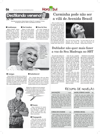 06             Criciúma, 22 de maio de 2012 l Terça-feira




 Destilando veneno!                                                                                   Carminha pode não ser
                                                                         Nelson Rubens
          Você pode acompanhar o Nelson Rubens na Rede TV!, no programa TV Fama,
                                                                                                      a vilã de Avenida Brasil
                  de segunda a sexta, às 19h50’ e, aos sábados, às 20 horas                         Mais um pedaço do que-
                                                                                                  bra-cabeças do passado de
                                                                                                  Carminha (Adriana Esteves)
l Lembranças                    l Em Londres                     l Essa foi boa                   será revelado em breve,
                                                                                                  em “Avenida Brasil”. Quan-
  Roberto Bolaños, famoso        Chique no úrtimo! Marisa          Foi a maior “pagação de        do criança, a vilã foi troca-
mundialmente por ter inter-    Monte e Seu Jorge radiantes       mico” o teste de equitação       da por um liquidificador e
pretado o Chaves, aprovei-     com o convite para apresen-       com o elenco de “Salve Jor-      abandonada no lixão, onde
tou o Dia dos Professores no   tação na final da Olimpíada       ge”: Flávia Alessandra, Rodri-   conheceu Max (Marcello No-
México para fazer uma doce     2012. Eles representariam o       go Lombardi, Oscar Magrini,      vaes) e Nilo (José de Abreu).
homenagem: “Felicito hoje o    Brasil, que vai receber os jo-    Fernanda Paes Leme e Murilo      Ou seja: a história da me-
meu mestre, o Professor Gi-    gos em 2016, na sequência         Rosa precisam melhorar mui-      gera lembra exatamente o
rafales!” Que fofo!            da Inglaterra.                    to até a estreia da novela.      que ela fez com Nina (Dé-
                                                                                                  bora Falabella). Além disso,        são e fez com que a colega         foi presa depois de dar um
                                                                                                  já se sabe que ela conheceu         ganhasse uma dívida de             golpe num americano que
                                                                                                  Lucinda (Vera Holtz) na pri-        gratidão com ela. Carminha         passava férias no Brasil.

                                                                            Explicado
                                                                          porque Hebe
                                                                          Camargo quis              Dublador não quer mais fazer
                                                                                                    a voz do Seu Madruga no SBT
                                                                          adiantar a gra-
                                                                          vação de dois
                                                                          programas, na
                                                                          RedeTV!: viagem
                                                                          para Miami                 Para quem não conhece, Car-         Carlos diz que o pagamen-          Questionado se ele pretende,
                                                                          para descansar          los Seidl é o dublador oficial do   to pelas reprises diárias é algo   hoje, processar a emissora pelos
                                                                          e passear.              Seu Madruga na série anto-          previsto pela lei e o SBT quer     28 anos de não-pagamento, o
                                                                                                  lógica Chaves, exibida há 28        pagar somente um cachê quan-       ator não titubeia e diz que sim.
                                                                                                  anos no SBT. Para surpresa de       do fizerem as novas dublagens      “Agora vou entrar na justiça. A
                                                                                                  todos, Seidl decidiu que não vai    e, depois, mais nada por 25        viúva do Marcelo Gastaldi (mor-
                                                                                                  mais emprestar sua voz para o       anos. “A Globo sempre paga         to em 1995), que fazia o Chaves
                                                                                                  personagem, nos novos episó-        aos seus atores quando repri-      fez isso. Demorou 11 anos com
                                                                                                  dios comprados pela emissora.       sam uma novela. Eles pagam         essa causa, mas conseguiu”.
                                                                                                  O ator explica que tomou esta       todos os direitos. No SBT eles        Apesar de ficar de fora por
                                                                                                  decisão por não receber pelos       teriam de pagar por cada exi-      motivos justos, o dublador fica
                                                                                                  direitos autorais. “Eles querem     bição também”.                     ressentido por ficar de fora
                                                                                                  que a gente assine um contra-          A série conta com outros        dos novos episódios do Cha-
 l Amigos                                       l Substituível                                    to cedendo os direitos por 25
                                                                                                  anos. Já se passaram 28 anos
                                                                                                                                      dubladores que devem voltar
                                                                                                                                      ao estúdio para dublar novos
                                                                                                                                                                         ves, já que este é um trabalho
                                                                                                                                                                         que Carlos gosta muito. “É um
   Barack Obama só faltou dar um beijo em                                                         desde que começaram a exibir        episódios comprados pelo SBT.      personagem que eu gosto de
 George Clooney como agradecimento: jantar        Até o Galvão Bueno sabe que Milton              o Chaves sem pagar nossos di-       Ao que tudo indica, os demais      fazer, mas esta é uma causa
 promovido pelo ator arrecadou 15 milhões       Leite está melhor que ele, no comando do          reitos pela dublagem. A cada        dubladores devem adotar            justa. A classe artística sem-
 de dólares para a campanha de reeleição        “Bem amigos” (canal de esporte da Glo-            vez que o SBT reapresenta dia-      uma postura diferente e rei-       pre é explorada neste senti-
 de Obama. Na média, cada convidado “pa-        bo). Mesmo assim lembra que o programa            riamente a série, deveríamos        vindicar os direitos na justiça    do, faz por prazer e a outra
 gou” 150 mil dólares para ver o ator. E aju-   é dele e ponto. Milton só ancora a atração        receber por isso”.                  depois de dublar.                  parte sai lucrando”, finaliza.
 dar o atual presidente dos EUA.                quando Galvão tem outro compromisso...

                                            Rodrigo Faro radiante com novo programa,
                                           na Record: será diário e ao vivo, mas ainda
                                         não tem horário definido. Sabe-se que estreará
                                             no segundo semestre e que terá humor e
                                          entretenimento. Assim, ele deve abandonar o              malhação                                17h30         Amor, eterno amor                         18h
                                                     comando de “Ídolos”...
                                                                                                      Gabriel revela para Alexia que fingirá               Virgílio não conta para Angélica sobre
                                                                                                   gostar de Cristal. Maria chega à Ilha das             o paradeiro de Rodrigo. Rodrigo fala com
                                                                                                   Celebridades acompanhada por Betão, e                 Ieda e Ione. Virgílio conta para Melissa so-
                                                                                                   Kiko, com Alexia. Filipe sonha com Isabela.           bre Angélica e ela se preocupa. Gabi re-
                                                                                                   Fôjo descobre que Moisés e Cristal têm se             age mal ao saber que Beatriz jantará em
                                                                                                   encontrado. Moisés fala para Cristal que              sua casa. Gil prepara a reportagem sobre
                                                                                                   eles irão para a Ilha das Celebridades. Vi-           o Pará. Melissa conta para Dimas que An-
                                                                                                   tinho convence Carmem a viajar com ele.
                                                     l Passou                                      Cristal pressiona Gabriel para levá-la à
                                                                                                                                                         gélica está viva. Gil e Beto se encantam com
                                                                                                                                                         Jacira. Beatriz chega para o jantar na casa
                                                       Sérgio Mallandro foi vetado                 Ilha das Celebridades.                                de Gabriel.
                                                     do cargo de apresentador do
                                                     “Circo Eletrônico” – espécie de
                                                     “Pânico” e “CQC” do SBT – por-
                                                     que seu nome pode atrair tudo,                CHEIAS DE CHARME                           19h        avenida brasil                            21h
                                                     menos anunciantes...                             Rosário, Penha e Cida são presas por de-             Jorginho ameaça entregar Nina para a
                                                                                                   sacato à autoridade. Elano tenta descobrir            sua família. Iran resgata Suelen do apar-
                                                     l Propaganda                                  quem publicou o clipe das empregadas na               tamento de Adauto. Carminha comenta com
                                                                                                   internet. Socorro concede uma entrevista na           Nina que não acredita que Rita tenha ido
                                                       Eliana não comenta, mas não
                                                                                                   rádio elogiando Chayene como patroa e Pe-             embora. Zezé alerta Carminha que Jorgi-
                                                     é a primeira vez que garoto de
                                                                                                   nha, Cida e Rosário ouvem. Chayene e Fabian           nho se encontrará com Rita e Nina tenta
                                                     programa aparece em seu pro-
                                                                                                   se apresentam no programa do Faustão e                avisar a Betânia. Noêmia conta para Ca-
                                                     grama procurando namorada!
                                                                                                   Rosário reconhece sua música. Kleiton sugere          dinho que Verônica descobriu que o marido
                                                     Na verdade, a produção entra
                                                                                                   o lançamento de uma campanha na internet              tem um caso com Alexia. Carminha vê Jor-
                                                     de gaiata e, sem saber, acaba
                                                                                                   para libertar as Empreguetes.                         ginho conversando com Betânia.
                                                     promovendo os espertinhos...
 