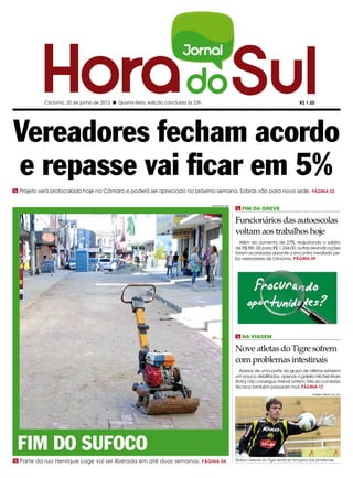 Criciúma, 20 de junho de 2012 l Quarta-feira, edição concluída às 23h                                                          R$ 1,50




Vereadores fecham acordo
e repasse vai ficar em 5%
m Projeto será protocolado hoje na Câmara e poderá ser apreciado na próxima semana. Sobras vão para nova sede. PÁGINA 03

                                                                                   DIVULGAÇÃO/ HSul
                                                                                                      m fim da greve

                                                                                                      Funcionários das autoescolas
                                                                                                      voltam aos trabalhos hoje
                                                                                                        Além do aumento de 27%, reajustando o salário
                                                                                                      de R$ 981,00 para R$ 1.244,00, outras reivindicações
                                                                                                      foram acordadas durante o encontro mediado pe-
                                                                                                      los vereadores de Criciúma. PÁGINA 09




                                                                                                      m Na viagem

                                                                                                      Nove atletas do Tigre sofrem
                                                                                                      com problemas intestinais
                                                                                                        Apesar de uma parte do grupo de atletas estarem
                                                                                                      um pouco debilitados, apenas o goleiro Michel Alves
                                                                                                      (foto) não conseguiu treinar ontem. Três da comissão
                                                                                                      técnica também passaram mal. PÁGINA 12
                                                                                                                                                 FERNANDO RIBEIRO/ CEC/ HSul




 Fim do sufoco
m Parte da rua Henrique Lage vai ser liberada em até duas semanas. PÁGINA 04                          Goleiro reserva do Tigre ainda se recupera dos problemas
 