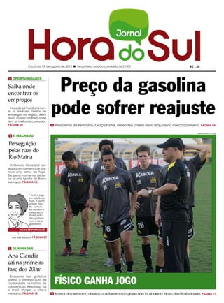 Criciúma, 07 de agosto de 2012 l Terça-feira, edição concluída às 21h05                                    R$ 1,50




                                    Preço da gasolina
m Oportunidades

Saiba onde
encontrar os


                                   pode sofrer reajuste
empregos
  Hora do Sul traz diariamen-
te as melhores ofertas de
empregos na região. Além
disso, confira também onde
tem os melhores concursos.
PÁGINA 08                          m Presidenta da Petrobras, Graça Foster, defendeu ontem novo reajuste no mercado interno. PÁGINA 04

                                                                                                                               FERNANDO RIBEIRO / CEC / HSul

m F. Machado

Perseguição
pelas ruas do
Rio Maina
  A Guarda Municipal per-
seguiu um homem que por-
tava uma arma de fogo.
Ele gerou momentos de ter-
ror a uma família do Bairro
Metropol. PÁGINA 10



                “ Justiça joga
                em dois times.
                Num, é nome
                próprio. Nou-
                tro, comum.
                Ao nomear a
                instituição, o
                Poder Judici-
                ário, grafa-se
                com a inicial
                grandona”.

        DICAS DE PORTUGUÊS

   com Dad Squarisi, PÁGINA   09



m Olimpíadas

Ana Claudia
cai na primeira
fase dos 200m

                                     Físico ganha jogo
 Enquanto isso, ginástica
ganha o primeiro ouro da
modalidade na história da
competição. Resultado faz
o Brasil chegar a oitava
medalha. PÁGINA 12                 m Apesar da derrota no clássico, a autoestima do grupo não foi abalada. Novo desafio é sábado. PÁGINA 11
 