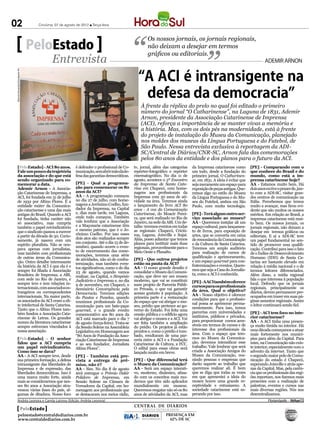 02                                   Criciúma, 07 de agosto de 2012 l Terça-feira



                                                                                                        Os nossos jornais, os jornais regionais,
                                    PeloEstado                                                          não deixam a desejar em termos
                                                                                                        gráficos ou editoriais.
                                             Entrevista                                                                                                                          ADEMIR ARNON


                                                                                                  “A ACI é intransigente na
 Marcelo Fernandes/Divulgação ACI




                                                                                                   defesa da democracia”
                                                                                                    À frente da réplica do prelo no qual foi editado o primeiro
                                                                                                    número do jornal “O Catharinense”, na Laguna de 1831, Ademir
                                                                                                    Arnon, presidente da Associação Catarinense de Imprensa
                                                                                                    (ACI), reforça a importância de se manter vivas a memória e
                                                                                                    a história. Mas, com os dois pés na modernidade, está à frente
                                                                                                    do projeto de instalação do Museu da Comunicação, planejado
                                                                                                    nos moldes dos museus da Língua Portuguesa e do Futebol, de
                                                                                                    São Paulo. Nessa entrevista exclusiva à reportagem da ADI-
                                                                                                    SC/Central de Diários/CNR-SC, Arnon fala das comemorações
                                                                                                    pelos 80 anos da entidade e dos planos para o futuro da ACI.
      [PeloEstado] - ACI 80 anos.                           é defender o profissional de Co-    tv, jornal, além das categorias     da Imprensa catarinense como        [PE] - Comparando com o
      Fale um pouco da trajetória                           municação, sem abrir mão da de-     repórter-fotográfico e repórter     um todo, desde a fundação do        que conhece do Brasil e do
      da associação e do que está                           fesa das garantias democráticas.    cinematográfico. No dia 11 de       primeiro jornal, O Catharinen-      mundo, como está a im-
      sendo organizado para co-                                                                 agosto, acontece o 5º Encontro      se, em 1831. A ideia é evitar que   prensa catarinense hoje?
      memorar a data.                                       [PE] - Qual a programa-             da Imprensa de Santa Cata-          seja meramente um espaço para       AA - Estamos muito bem. Há
      Ademir Arnon - A Associa-                             ção para comemorar os 80            rina em Chapecó, com home-          exposição de peças antigas. Que-    dois anos eu tive o prazer de, jun-
      ção Catarinense de Imprensa, a                        anos da ACI?                        nagens aos profissionais da         remos algo no estilo do Museu       to com a ADI-SC, visitar gran-
      ACI, foi fundada em 31 de julho                       AA - A programação começou          Imprensa com 50 anos de ati-        da Língua Portuguesa e do Mu-       des centros de comunicação na
      de 1932 por Altino Flores. É a                        no dia 27 de julho, com home-       vidade na área. Teremos ainda       seu do Futebol, ambos em São        Itália. Percebemos que temos
      entidade máter da Comunica-                           nagens a Jerônimo Coelho, fun-      o lançamento do livro ACI 80        Paulo, com muita tecnologia.        muito a avançar, mas ficou evi-
      ção catarinense e uma das mais                        dador da Imprensa, na Capital       anos - A voz da Comunicação                                             dente que são muitos os nossos
      antigas do Brasil. Quando a ACI                       e, dias mais tarde, em Laguna,      Catarinense, do Moacir Perei-       [PE] - Terá algum outro ser-        méritos. Em relação ao Brasil, a
      foi fundada, tinha caráter não                        onde tudo começou. Também           ra, que será realizado no Rio de    viço associado ao museu?            imprensa catarinense está mui-
      só associativo, mas cumpria                           vale lembrar que a Associação       Janeiro, na sede da ABI. Um de-     AA - Queremos instalar ali um       to bem. Os nossos jornais, os
      também o papel reivindicatório                        e a Maçonaria catarinense têm       talhe: teremos eventos em todas     espaço cultural, para lançamen-     jornais regionais, não deixam a
      que o sindicato passou a exercer                      o mesmo patrono, que é o Je-        as regionais: Chapecó, Criciú-      to de livros, para exposição de     desejar em termos gráficos ou
      a partir da década de 50. Curio-                      rônimo Coelho. Por isso esses       ma, Laguna, Joinville e Itajaí.     artes, que se converta em caixa     editoriais. E aí a ADI-SC teve
                                                            dois atos são realizados sempre     Aliás, posso adiantar que temos     de ressonância da Comunicação
      samente, já nasceu com um                                                                                                                                         um papel fundamental no sen-
                                                            em conjunto. Até o dia 15 de de-    planos para instituir mais duas     e da Cultura de Santa Catarina.
      espírito pluralista. Não se ocu-                                                                                                                                  tido de promover essa qualifi-
                                                            zembro, quando ocorre o even-       regionais, provavelmente para o     Teremos um amplo auditório
      pava apenas com jornalistas,                          to de encerramento das come-                                                                                cação. Contribui para isso o fato
      mas também com profissionais                                                              Meio Oeste e Planalto.              para realização de cursos de        de o Índice de Desenvolvimento
                                                            morações, teremos uma série                                             qualificação e aprimoramento,
      de outras áreas da Comunica-                          de atividades, não só de confra-    [PE] - Que outros projetos                                              Humano (IDH) de Santa Ca-
      ção. Outro detalhe interessante                                                                                               e um espaço gourmet para con-       tarina ser bastante elevado em
                                                            ternização, mas também even-        estão na pauta da ACI?              fraternizações e eventos. Quere-
      da história da ACI é que ela é e                      tos significativos, como o do dia   AA - O nosso grande desafio é                                           relação à média nacional e o de
      sempre foi filiada à Associação                                                                                               mos que seja a Casa do Jornalis-    termos leitores diferenciados.
                                                            23 de agosto, quando vamos          consolidar o Museu da Comuni-
      Brasileira de Imprensa, a ABI,                                                                                                ta, como a ACI é conhecida.         Além disso, a mídia regional
                                                            realizar, na Capital, o Simpósio    cação, que deve ser um museu
      com sede no Rio de Janeiro, e                         Judiciário e Imprensa e, no dia     moderno, que vai se constituir                                          fala o que interessa à população
      sempre teve e tem relações in-                                                                                                [PE] - A ACI também oferece         local. Defendo que os jornais
                                                            9 de novembro, em Chapecó, o        num projeto de Parceria Públi-      cursos para os profissionais
      ternacionais, com associados es-                      Seminário Convergência pela         co Privada, o que vai garantir                                          regionais, principalmente os
      trangeiros ou correspondentes                                                                                                 da área. Qual o objetivo?           diários, devem permanecer pre-
                                                            Democracia. Teremos edições         acesso gratuito à população. A      AA - Nosso objetivo é oferecer
      internacionais. Na maior parte,                       do Pautas e Panelas, quando         primeira parte é a restauração                                          ocupados em trazer em suas pá-
      os associados da ACI eram a eli-                                                                                              condições para que o profissio-     ginas assuntos regionais. Assim
                                                            reunimos profissionais da Co-       do espaço que vai abrigar o mu-     nal possa se aprimorar perma-
      te intelectual de Santa Catarina.                     municação para um bate-papo         seu, prédio que pertence ao go-                                         o leitor continuará sendo fiel.
      Tanto que o Altino Flores tam-                                                                                                nentemente. Para isso, temos
                                                            gourmet, e o grande evento          verno do Estado. Foi feita uma      parcerias com universidades e
      bém fundou a Associação Cata-                         comemorativo aos 80 anos da         cessão pública e o edifício agora                                       [PE] - ACI tem foco no inte-
      rinense de Letras. Os grandes                                                                                                 institutos, públicos e privados,    rior catarinense?
                                                            ACI está marcado para o dia 7       vai abrigar o museu e a ACI. Vai
      nomes da literatura catarinense                                                                                               para proporcionar cursos aces-      AA - A ACI tinha uma presen-
                                                            de agosto (terça-feira). Trata-se   ser feita também a ampliação
      sempre estiveram vinculados à                                                             do prédio. Os projetos já estão     síveis em termos de cursos e de     ça muito tímida no interior. Há
                                                            da Sessão Solene na Assembleia
      nossa associação.                                                                         prontos e, como o prédio é tom-     interesse dos profissionais da      uma década começamos a atuar
                                                            Legislativa em Homenagem aos
                                                            “80 Anos de Fundação da Asso-       bado, resultaram de uma par-        área. Com o espaço que tere-        mais fortemente nos municí-
      [PeloEstado] - O senhor                               ciação Catarinense de Imprensa      ceria entre a ACI e a Fundação      mos no Museu da Comunica-           pios para além da Capital. Para
      falou que a ACI cumpria                               e ao seu fundador, Jornalista       Catarinense de Cultura, a FCC.      ção, devemos intensificar esse      mim, na Comunicação não exis-
      um papel reivindicatório.                             Altino Flores”.                     O edital para essas obras será      trabalho. Vale lembrar que será     te interior, especialmente com o
      Como isso se dava?                                                                        lançado muito em breve.             criada a Associação Amigos do       advento da internet. Tanto que
      AA - A ACI sempre teve, desde                         [PE] - Também está pre-                                                 Museu da Comunicação, reu-          o segundo maior polo de Comu-
      sua primeira formação, a defesa                       vista a entrega de prê-             [PE] - Que diferencial terá         nindo pessoas e empresas que        nicação do estado é Chapecó,
      intransigente das liberdades de                       mios, não é?                        o Museu da Comunicação?             darão suporte ao trabalho que       superando Joinville e atrás ape-
      Imprensa e de expressão, das                          AA - Sim. No dia 8 de agosto        AA - Será um espaço interati-       queremos realizar ali. É bom        nas da Capital. Mas, pela carên-
      liberdades democráticas. Isso é                       será entregue o Prêmio Dakir        vo, moderno, dinâmico, afina-       que se diga que todas as vezes      cia que os profissionais das regi-
      uma marca muito forte, ainda                          Polidoro de Imprensa, em            do com os conceitos mais mo-        em que apresentei a ideia do        ões reportam, nos fizemos mais
      mais se considerarmos que nes-                        Sessão Solene na Câmara de          dernos que têm sido aplicados       museu houve uma grande re-          presentes com a realização de
      ses 80 anos a Associação atra-                        Vereadores da Capital, em ho-       mundialmente em museus.             ceptividade e entusiasmo. A         palestras, eventos e cursos nas
      vessou várias fases do país, al-                      menagem aos profissionais que       Queremos resgatar não só os 80      sociedade catarinense está es-      mais diversas regiões. Nós nos
      gumas de ditadura. Nosso foco                         se destacaram nos meios rádio,      anos de atividades da ACI, mas      perando por isso.                   descentralizamos.
      Andréa Leonora e Camila Latrova (Edição: Andréa Leonora)                                                                                                                     �lorian��oli�� �� 06Ago12
                                                                                                CENTRAL DE DIÁRIOS
          PeloEstado                                                                                 TRINTA INTEGRADOS
                                                                                                     TRINTA INTEGRADOS
         peloestado@centraldediarios.com.br                                                          DIÁRIOS       PRESENÇA EM
         www.centraldediarios.com.br                                                                 INTEGRADOS      62% DE SC
 