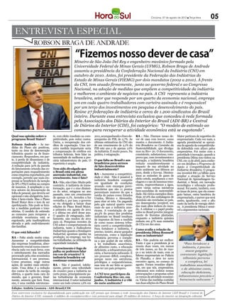 Criciúma, 07 de agosto de 2012 l Terça-feira         05

                ENTREVISTA ESPECIAL
                            ROBSON BRAGA DE ANDRADE
                                                       “Fizemos nosso dever de casa”
 Fotos: Miguel Ângelo/CNI




                                                      Mineiro de São João Del Rey e engenheiro mecânico formado pela
                                                      Universidade Federal de Minas Gerais (UFMG), Robson Braga de Andrade
                                                      assumiu a presidência da Confederação Nacional da Indústria (CNI) em
                                                      outubro de 2010. Antes, foi presidente da Federação das Indústrias do
                                                      Estado de Minas Gerais (FIEMG) por dois mandatos (2002 a 2010). À frente
                                                      da CNI, tem atuado firmemente, junto ao governo federal e ao Congresso
                                                      Nacional, na adoção de medidas que ampliem a competitividade da indústria
                                                      e melhorem o ambiente de negócios no país. A CNI representa a indústria
                                                      brasileira, setor que responde por um quarto da economia nacional, emprega
                                                      um em cada quatro trabalhadores com carteira assinada e é responsável
                                                      por um terço dos investimentos em pesquisa e desenvolvimento do país.
                                                      Reúne 27 federações de indústria e cerca de 1.200 sindicatos do Brasil
                                                      inteiro. Durante essa entrevista exclusiva que concedeu à rede formada
                                                      pela Associação dos Diários do Interior do Brasil (ADI-BR) e Central
                                                      de Diários do Interior (CDI), foi categórico: “O modelo de estímulo ao
                                                      consumo para recuperar a atividade econômica está se esgotando”.
Qual sua opinião sobre o            te, com efeito imediato na com-     2011, acompanhando o fraco de-      RA - Não. Fizemos nosso de-        Maior partiram de sugestões do
programa Brasil Maior?              petitividade, pois reduz custos.    sempenho do PIB, de 2,7%. As        ver de casa com louvor, como       empresariado. Cada vez mais, a
                                    Outra, a recuperação dos cré-       últimas estimativas da CNI são      mostra o documento A Indús-        agenda presidencial se aproxi-
Robson Andrade - As me-             ditos de exportação. Uma ter-       de um crescimento de 2,1% do        tria Brasileira no Caminho da      ma da agenda da competitivida-
didas do Plano são positivas,       ceira medida importante seria       PIB este ano e de apenas 1,6%       Sustentabilidade, que divulga-     de defendida com afinco pelos
tanto na área de desoneração        a compensação de créditos em        da indústria. É muito pouco. Na     mos na Rio+ 20. O documento,       empresários. Foi assim com a
tributária quanto na de finan-      tributos federais. Sem falar na     prática, é estagnação.              consistente, substancioso, com-    prioridade à inovação, quando a
ciamento. Respondem, em par-        necessidade de melhorar a pre-                                          prova que, com investimentos e     presidenta Dilma nos visitou na
te, à perda de dinamismo e de       cária infraestrutura do país. O     O que falta ao Brasil e aos         inovação, a indústria brasileira   CNI, em 13 de abril, para conhe-
competitividade da indústria.       repertório é amplo.                 brasileiros para sermos             reduziu consideravelmente o        cer em detalhes o Programa de
A redução para 50% da parcela                                           de fato desenvolvidos               impacto de sua atividade no        Apoio à Competitividade da
do faturamento oriundo das ex-      Tem sido divulgado que              industrialmente?                    meio ambiente nos últimos 20       Indústria Brasileira. O progra-
portações para enquadramento        o Brasil está em plena                                                  anos, desde a Eco-92. Diminu-      ma investirá R$ 1,9 bilhão para
como empresa exportadora, por       ascensão industrial, em             RA - Aumentar a competitivi-
                                                                        dade é vital. Não é possível à      ímos as emissões de gases de       ampliar a atuação do Serviço
exemplo, permite que mais em-       crescimento. Isso é fato?                                               efeito estufa, ampliamos a reci-   Nacional de Aprendizagem In-
presas se beneficiem da isenção                                         indústria brasileira competir
                                    RA - Não, não é fato. Muito pelo    em igualdade de condições           clagem e o uso de insumos reno-    dustrial, o Senai, em inovação
de IPI e PIS/Confins na compra      contrário. A indústria de trans-                                        váveis, reaproveitamos a água,     tecnológica e educação profis-
de insumos. A ampliação a ou-                                           arcando com encargos previ-
                                    formação, que é o eixo dinâmi-      denciários que são 11 pontos        entre várias outras iniciativas    sional. Foi assim, também, com
tros setores da desoneração da      co do setor, estagnou no ano                                            bem-sucedidas de sustentabili-     as taxas de juros, que ela conse-
folha de pessoal, que deveria ser                                       percentuais maiores do que a
                                    passado, com um crescimento         média de países como Estados        dade. Há vários exemplos disso.    guiu baixar, outra bandeira do
opcional e não obrigatória, tam-    de apenas 0,1%. Acendeu a luz                                           Hoje, 97,6% das embalagens de      empresariado, e parece que será
bém é bem-vinda. Mas o Plano                                            Unidos, México e Alemanha,
                                    vermelha e, por isso, o governo     para citar só três. Ou pagando      alumínio são recicladas no país,   assim, igualmente, com o alto
Brasil Maior deve e tem de ser      se viu obrigado a baixar duas                                           um desempenho invejável, um        custo da tarifa de energia elétri-
aperfeiçoado. Não pode se limi-                                         pelo gás natural quatro vezes
                                    edições do Plano Brasil Maior,      mais do que a indústria ame-        dos mais altos índices do mun-     ca. A presidenta Dilma é sensí-
tar a medidas pontuais e tran-      a primeira em agosto de 2011                                            do. A celulose e o papel produ-
                                                                        ricana. A constatação de que                                           vel a argumentos racionais.
sitórias. O modelo de estímulo      e a última em abril desse ano.                                          zidos no Brasil provêm integral-
ao consumo para recuperar a                                             40,3% do preço dos produtos
                                    O quadro de estagnação, infe-       industriais no Brasil resultam      mente de florestas plantadas,
atividade econômica está se         lizmente, não mudou de 2011                                             enquanto a indústria química
esgotando, pela inadimplência                                           de impostos dá bem a medida
                                    para cá. Pesquisas recentes da      de como nosso sistema tribu-        reduziu em 47% suas emissões
elevada e pelo endividamento        CNI sobre o comportamento da                                            de CO2 em dez anos.
das famílias.                                                           tário corrói a competitividade.
                                    indústria, tanto a Indicadores      Para fortalecer a indústria, é
                                    Industriais quanto a Sondagem                                           Como avalia a relação da
O que está faltando?                                                    preciso, insisto, atacar gargalos   presidenta Dilma Rousseff
                                    Industrial, apontam quedas na       estruturais, como a legislação
                                    produção, no emprego, nas ho-                                           com os industriais?
RA - Falta ainda muita coisa.                                           tributária perversa e comple-
Aumentar a competitividade          ras trabalhadas, na utilização da   xa a que acabei de me referir,      RA - Não poderia ser melhor.
das empresas brasileiras, abso-     capacidade instalada.               a lei trabalhista anacrônica,       Tanto é que a presidenta já se           “Para fortalecer a
lutamente crucial numa concor-                                          de altíssimo custo, a educação      reuniu duas vezes, em menos            indústria, é preciso
rência cada vez mais feroz, com     O crescimento é fogo de                                                 de três meses, no fim de mar-
                                    palha ou podemos falar              deficiente, a infraestrutura pre-                                             atacar gargalos
o estreitamento dos mercados                                            cária, a burocracia sufocante. É    ço e no início de maio, com os
provocado pela crise econômica      em voo de cruzeiro? A
                                                                        um processo difícil, complexo,      líderes empresariais no Palácio      estruturais: legislação
internacional, é um processo.       indústria brasileira vai
                                                                        porque mexe em estruturas,          do Planalto, e deve ter novo            tributária perversa
Como processo, exige outras         continuar crescendo?                                                    encontro agora, no começo de              e complexa, lei
                                                                        privilégios e corporativismos,
ações, de caráter mais estrutu-     RA - Não é possível, infeliz-       mas tem de ser feito se quere-      agosto. Foram reuniões objeti-       trabalhista anacrônica
rante. Uma delas é a redução        mente, prever uma velocidade        mos ter um país próspero.           vas, em que nós, empresários,         e de altíssimo custo,
dos custos da tarifa de energia     de cruzeiro para a indústria no                                         colocamos sem rodeios nossas
elétrica, a quarta mais cara do     curto prazo, principalmente pe-     A CNI teve participou da            preocupações e propostas sobre        educação deficiente,
mundo, que o governo, final-        las turbulências da economia        Conferência Rio+20, em              os rumos da atividade econômi-      infraestrutura precária e
mente, anuncia que fará. Essa,      internacional. O setor industrial   junho. A indústria é a vilã         ca. Várias das medidas contidas      burocracia sufocante.”
sim, é uma medida estruturan-       como um todo cresceu 1,6% em        do meio ambiente?                   nas duas edições do Plano Brasil
Edição: Andréa Leonora - ADI-Brasil/CDI
Esta entrevista exclusiva foi disponibilizada para publicação em 120 jornais que formam a rede Associação dos Diários do Interior (ADI Brasil) e Central de
Diários do Interior (CDI), somando 4 milhões de exemplares/dia e com potencial para atingir 20 milhões de leitores. A força do interior na integração editorial.
 