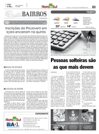 [                                             ]
                                                                                                                                                                                                 03
                         Dia do Combate
                         à Poluição
                                                                                                                                       Criciúma, 14 de agosto de 2012  Terça-feira




                                                                                                                                                                            Terça-feira: Sol
                                                                              Da Redação                                                                                    com muitas nuvens
                                                                                                                                                                            durante o dia e

  @         Você também pode participar da coluna com sugestões, dicas, críticas,
            elogios ou agradecimentos. Participe: redacao@horadosul.com.br                                 MANHÃ                  TARDE                NOITE
                                                                                                                                                                            períodos de céu
                                                                                                                                                                            nublado. Noite com
                                                                                                                                                                            muitas nuvens.

                                                                                                               25º Máxima 14º Mínima
   Inscrições do ProJovem em
                                                                                                                                                                                 FONTE: Climatempo




    Içara encerram na quinta
                                                                                                                                                                                             DIVULGAÇÃO / HSul




  Restando poucas vagas para os cursos oferecidos pela Administração Municipal de Içara atra-
vés do ProJovem Trabalhador - Juventude Cidadã, viabilizado pelo Ministério do Trabalho e Em-
prego, a secretaria de Assistência Social comunica que as inscrições podem ser feitas somente até
amanhã. De acordo com a secretária da Pasta, Rita de Cássia Vieira, o alerta está sendo dado
porque restam poucas vagas. “Encerrando o prazo não poderemos dar sequencia às inscrições. A
recomendação vem do Ministério e não poderemos abrir exceções”, explica reforçando a impor-
tância de as pessoas buscarem por qualiﬁcação. “Esta é uma grande oportunidade de atualizar
e aperfeiçoar técnicas em diversas áreas e alcançar um espaço no mercado de trabalho”. O
ProJovem oferece cursos na área de Assistentes de Vendas; de Cabeleireiro; Administrativo; e de
Aplicação em Cerâmica; Informática Corel Draw; Informática Básica; Montagem e Manutenção de
Computadores; e Artes em Tecido. Os interessados devem se dirigir à Rua Ergílio Carlos Colonetti
próximo à FAI, das 13h às 22h. E o contato também pode ser feito pelo fone (048) 96321969
com Camila. Para inscrição devem ser apresentados os seguintes documentos: identidade (RG),
CPF, Carteira Proﬁssional e comprovante de residência. É necessário também atender os requisitos
                                                                                                    Antes de efetuar novas compras é preciso fazer as contas para não comprometer o orçamento
exigidos como idade entre 18 e 29 anos, residir em Içara e estar desempregado. Os participantes
serão beneﬁciados com transporte gratuito; lanche; kit composto de apostilas, caderno, pasta e


                                                                                                    Pessoas solteiras são
camiseta; e receberão a quantia de R$ 600,00 divididos em seis parcelas de R$ 100,00 mensais.
A empresa executara da proposta é ADRVALE – Agencia de Desenvolvimento Regional.




 BOLSA DE ESTUDOS
   Os alunos da Unesc interessados em bolsas     das na CPAE (Coordenadoria de Políticas de
                                                                                                     as que mais devem
de estudo do Artigo 170 têm até domingo          Atenção ao Estudante), na sala 4 do Bloco do                                          do ano o índice aumenta por-        E ainda explica que nesta
                                                                                                    CRICIÚMA
para candidatar-se ao benefício. Os alu-         Estudante, das 8 às 12 horas e das 13h30                                              que há dívidas que se concen-     idade as pessoas estão vulne-
nos devem se inscrever pelo site da Unesc.       às 21h30, pelo telefone (48) 3431-2686 ou                                             tram, como por exemplo, o         ráveis a desejos e a necessida-
A bolsa é, no mínimo, de 40% do valor da         pelo e-mail cpae@unesc.net. A bolsa do Ar-            O consumo exagerado é           IPTU, a compra de material        des de realizarem as primei-
mensalidade, sendo que estudantes economi-       tigo 170 é um recurso ﬁnanceiro oferecido          considerado um grande pro-         escolar devido a voltas às au-    ras compras. “Normalmente
camente carentes e portadores de deﬁciên-        pelo Governo do Estado de Santa Catarina,          blema de sustentabilidade.         las, e os gastos com viagens      pessoas desta idade ganham
cia ou invalidez permanente têm 100% do          de acordo com as Leis Complementares nº            Segundo dados do vice-pre-         que as pessoas costumam fa-       pouco. Querem comprar o
benefício. Mais informações podem ser obti-      281/2005, nº 296/2005 e nº 420/08.                 sidente da Câmara de Diri-         zer neste período.                primeiro carro, ou moto, têm
                                                                                                    gentes Lojistas (CDL) de Cri-         “Em dezembro, os inadim-       desejos e vontade de comprar,
                                                                                                    ciúma, Henrique Vargas, mais       plentes recebem o 13º salário e   e pronto. Está feito o estrago”,
                                                                                                    de 50% de inadimplentes do         ao invés de fazerem uma pou-      comenta o economista.
                                                                                                    sul do estado são pessoas          pança, quitam as dívidas”, ex-      Cristoffer Medeiros dá uma
 JOGADA DE MESTRE                                                                                  solteiras. Especialista confir-    plica o economista.               pequena dica para as pesso-
                                                                                                    ma o problema. “Os solteiros          Os dados levantados pelo       as controlarem seus gastos e
   As inscrições para o concurso Jogada de       inscrever até um trabalho por área: Ensino         consomem mais porque ainda         vice-presidente da CDL de         conseguirem guardar um pou-
Mestre da Unesc foram prorrogadas. Assim,        (práticas em sala de aula), Pesquisa (traba-       não têm uma renda fixa e pos-      Criciúma apontam que, pes-        co de dinheiro. “A regra é as
os professores de Ensino Médio interessados      lhos cientíﬁcos em âmbito escolar, como a fei-     suem um mundo de possibili-        soas solteiras gastam mais,       pessoas fazerem três pergun-
em participar da iniciativa têm até o dia 31     ra de ciência) e Extensão (ações que envol-        dades”, afirma o economista        e consequentemente devem          tas, se a resposta for sim para
de agosto para se inscrever. São mais de R$      vem a comunidade). As inscrições podem ser         Cristoffer Medeiros.               mais. “Os solteiros, normal-      as três, aí ela pode comprar”,
60 mil em bolsas de estudos, sendo que as        individuais ou em grupos.                             De acordo com Vargas, o         mente são pessoas de 18 a 25      conta. As três perguntas são:
inscrições são pelo site www.unesc.net/joga-        Serão três premiações para cada área,           índice de inadimplentes da         anos. Hoje em dia, os mais          1- Eu quero isto, de verda-
dademestre.                                      com bolsas de estudos no valor de R$ 10 mil        região sul de Santa Catarina é     novos, independente da clas-      de?
   O Jogada de Mestre valoriza as boas           mais um tablet para os vencedores, R$ 7 mil        maior no mês de janeiro e está     se social, não são treinados        2- Eu preciso disto?
práticas de sala de aula de nossa região,        para os segundos colocados e R$ 5 mil para         na faixa etária de 18 a 45 anos.   para pagar contas em dia”,          3- Eu posso?
premiando experiências inovadoras que de-        os terceiros colocados. As bolsas poderão ser      Segundo Vargas, no começo          diz Medeiros.                     (Mariana Noronha/PortalSatc)
ram certo nas escolas pública ou privadas da     utilizadas em cursos de graduação, especia-
Amrec, Amesc e Amurel. O professor pode          lização, mestrado e doutorado da Unesc.



                                                                     EXPEDIENTE

                                          DIRETOR EXECUTIVO: Régis Cristiano S. da Silva
                                          FALE CONOSCO: (48) 3430-1530
                                          redacao@horadosul.com.br
                                          comercial@horadosul.com.br
                                          Representante Central de
                                          Comunicação S/S, (48) 3216-0600

          Rua Santo Antonio, 680 - Centro - CEP 88811-040 | Criciúma - Santa Catarina
 