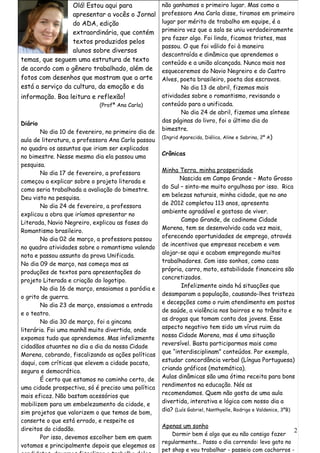 Olá! Estou aqui para               não ganhamos o primeiro lugar. Mas como a
                  apresentar a vocês o Jornal        professora Ana Carla disse, tiramos em primeiro
                  do ADA, edição                     lugar por mérito de trabalho em equipe, é a
                  extraordinária, que contém         primeira vez que a sala se uniu verdadeiramente
                                                     pra fazer algo. Foi lindo, ficamos tristes, mas
                  textos produzidos pelos
                                                     passou. O que foi válido foi à maneira
                  alunos sobre diversos
                                                     descontraída e dinâmica que aprendemos o
temas, que seguem uma estrutura de texto             conteúdo e a união alcançada. Nunca mais nos
de acordo com o gênero trabalhado, além de           esqueceremos do Navio Negreiro e do Castro
fotos com desenhos que mostram que a arte            Alves, poeta brasileiro, poeta dos escravos.
está a serviço da cultura, da emoção e da                    No dia 13 de abril, fizemos mais
informação. Boa leitura e reflexão!                  atividades sobre o romantismo, revisando o
                             (Profª Ana Carla)       conteúdo para a unificada.
                                                             No dia 24 de abril, fizemos uma síntese
                                                     das páginas do livro, foi o último dia do
Diário
                                                     bimestre.
        No dia 10 de fevereiro, no primeiro dia de
                                                     (Ingrid Aparecida, Diélica, Aline e Sabrina, 2º A)
aula de literatura, a professora Ana Carla passou
no quadro os assuntos que iriam ser explicados
                                                     Crônicas
no bimestre. Nesse mesmo dia ela passou uma
pesquisa.
                                                     Minha Terra, minha prosperidade
        No dia 17 de fevereiro, a professora
                                                            Nascida em Campo Grande – Mato Grosso
começou a explicar sobre o projeto literada e
                                                     do Sul – sinto-me muito orgulhosa por isso. Rica
como seria trabalhada a avaliação do bimestre.
                                                     em belezas naturais, minha cidade, que no ano
Deu visto na pesquisa.
                                                     de 2012 completou 113 anos, apresenta
        No dia 24 de fevereiro, a professora
                                                     ambiente agradável e gostoso de viver.
explicou a obra que iríamos apresentar no
                                                             Campo Grande, de codinome Cidade
Literada, Navio Negreiro, explicou as fases do
                                                     Morena, tem se desenvolvido cada vez mais,
Romantismo brasileiro.
                                                     oferecendo oportunidades de emprego, através
        No dia 02 de março, a professora passou
                                                     de incentivos que empresas recebem e vem
no quadro atividades sobre o romantismo valendo
                                                     alojar-se aqui e acabam empregando muitos
nota e passou assunto da prova Unificada.
                                                     trabalhadores. Com isso sonhos, como casa
No dia 09 de março, nas começa mos as
                                                     própria, carro, moto, estabilidade financeira são
produções de textos para apresentações do
                                                     concretizados.
projeto Literada e criação do logotipo.
                                                             Infelizmente ainda há situações que
        No dia 16 de março, ensaiamos a paródia e
                                                     desamparam a população, causando-lhes tristeza
o grito de guerra.
                                                     e decepções como o ruim atendimento em postos
        No dia 23 de março, ensaiamos a entrada
                                                     de saúde, a violência nos bairros e no trânsito e
e o teatro.
                                                     as drogas que tomam conta dos jovens. Esse
        No dia 30 de março, foi a gincana
                                                     aspecto negativo tem sido um vírus ruim da
literária. Foi uma manhã muito divertida, onde
                                                     nossa Cidade Morena, mas é uma situação
expomos tudo que aprendemos. Mas infelizmente
                                                     reversível. Basta participarmos mais como
cidadãos atuantes no dia a dia da nossa Cidade
                                                     que “interdisciplinam” conteúdos. Por exemplo,
Morena, cobrando, fiscalizando as ações políticas
                                                     estudar concordância verbal (Língua Portuguesa)
daqui, com críticas que elevem a cidade pacata,
                                                     criando gráficos (matemática).
segura e democrática.
                                                     Aulas dinâmicas são uma ótima receita para bons
        É certo que estamos no caminho certo, de
                                                     rendimentos na educação. Nós as
uma cidade prospectiva, só é preciso uma política
                                                     recomendamos. Quem não gosta de uma aula
mais eficaz. Não bastam acessórios que
                                                     divertida, interativa e lógica com nosso dia a
mobilizem para um embelezamento da cidade, e
                                                     dia? (Luís Gabriel, Nanthyelle, Rodrigo e Valdenice, 3ºB)
sim projetos que valorizem o que temos de bom,
conserte o que está errado, e respeite os
                                                     Apenas um sonho
direitos do cidadão.                                                                                    2
                                                         Dormir bem é algo que eu não consigo fazer
        Por isso, devemos escolher bem em quem
                                                     regularmente... Passo o dia correndo: levo gato no
votamos e principalmente depois que elegemos os
                                                     pet shop e vou trabalhar - passeio com cachorros -
 