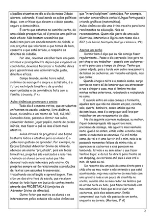 cidadãos atuantes no dia a dia da nossa Cidade      que “interdisciplinam” conteúdos. Por exemplo,
Morena, cobrando, fiscalizando as ações políticas   estudar concordância verbal (Língua Portuguesa)
daqui, com críticas que elevem a cidade pacata,     criando gráficos (matemática).
segura e democrática.                               Aulas dinâmicas são uma ótima receita para bons
       É certo que estamos no caminho certo, de     rendimentos na educação. Nós as
uma cidade prospectiva, só é preciso uma política   recomendamos. Quem não gosta de uma aula
mais eficaz. Não bastam acessórios que              divertida, interativa e lógica com nosso dia a
mobilizem para um embelezamento da cidade, e        dia? (Luís Gabriel, Nanthyelle, Rodrigo e Valdenice, 3ºB)
sim projetos que valorizem o que temos de bom,
conserte o que está errado, e respeite os           Apenas um sonho
direitos do cidadão.                                    Dormir bem é algo que eu não consigo fazer
       Por isso, devemos escolher bem em quem       regularmente... Passo o dia correndo: levo gato no
votamos e principalmente depois que elegemos os     pet shop e vou trabalhar - passeio com cachorros -
candidatos, devemos fiscalizar o trabalho deles     e volto para casa a tempo do almoço. Tenho que
para garantirmos uma administração justa,           comer rápido, pois a tarde vem outro revezamento
direita e eficaz.                                   de babas de cachorros, um trabalho estúpido, mas
       Campo Grande, minha terra natal,             que cansa.
                                                       Quando chega a noite e o passeio acaba, surge
sinônimo de mais gente alegre e satisfeita, é a
                                                    sorriso no rosto só de lembrar que vou atravessar
futura metrópole brasileira de grandes
                                                    a rua e chegar a casa, mas ai lembro-me das
oportunidades e de convivência feliz com a
                                                    minhas noites anteriores, rodopiando e rodopiando
família. ( Grazielly, 2º A)
                                                    na cama.
                                                       E quando entro em casa começa a tormenta,
Aulas dinâmicas promovem o ensino
                                                    aqueles sons que não me deixam em paz, cozinha,
       Todo dia é a mesma rotina, que estudantes
                                                    sala, quarto, banheiro, esses latidos que me
enfrentam na escola: caderno, livro didático,
                                                    deixam louca, essa é a carga que você leva por
lousa, dicionário e um monte de “blá, blá, blá”.
                                                    trabalhar em um revezamento de cães.
Cansados disso, passam a dormir nas aulas,
                                                        No dia seguinte ocorrem mudanças, ou melhor,
conversar demais, jogar papéis, monte de coisas     fiquei desempregada não aguentava mais,
inúteis, mas fazer o quê se isso é bem mais         precisava de sossego, não aguento mais nenhuma
atrativo.                                           noite igual à de ontem, então voltei a minha casa,
        Aulas através de projetos é uma forma       sentei e nada mais se escutava, fui até minha
bastante lúdica e atrativa para os alunos. É o      cama, deitei e vi uma luz vir até a mim, nela ia se
jeito mais gostoso de aprender. Por exemplo, na     passando momentos felizes da minha vida, ai
Escola Estadual Adventor Divino de Almeida          aparecem os cachorros e eles parecem me
oferece um ensino “projetado”, pois em todos        lambendo, latindo e eu sem saber o que fazer
bimestres, projetos são realizados e isso tem       tentava fugir, e da luz fui direto para frente de
chamado os alunos para as aulas que têm             um shopping, eu correndo até eles e eles até a
demonstrado mais interesse pelo ensino. Os          mim, do nada eu cai.
projetos sempre estão relacionados a produções          De repente dou um pulo da cama direto para o
de textos com assuntos transversais,                chão olho ao meu redor e não entendo o que está
trabalhando socialização e aprendizagem. Tem        acontecendo, vejo meu cachorro do meu lado com
sido um dos atrativos da escola, que recebem        uma gravata rosa e um pouco de chantilly na
                                                    orelha, quando olho ao meu redor me lembro que
alunos de todo lugar em busca do conhecimento
                                                    na ultima noite eu bebi, pois tinha terminado com
através dos PROJETADAS (projetos do
                                                    meu namorado e falei que só iria viver com
Adventor Divino de Almeida).
                                                    cachorros, pois eles sabem amar. Então
        Outro fator que motiva os alunos a se
                                                    compreendi que tudo não passou de um sonho,
interessarem pelos estudos são aulas dinâmicas
                                                    enquanto eu dormia. (Mariana, 1º A)


                                                                                                            2
 