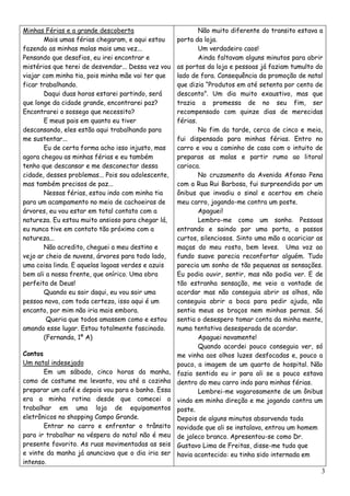 Minhas Férias e a grande descoberta                         Não muito diferente do transito estava a
       Mais umas férias chegaram, e aqui estou      porta da loja.
fazendo as minhas malas mais uma vez...                     Um verdadeiro caos!
Pensando que desafios, eu irei encontrar e                  Ainda faltavam alguns minutos para abrir
mistérios que terei de desvendar... Dessa vez vou   as portas da loja e pessoas já faziam tumulto do
viajar com minha tia, pois minha mãe vai ter que    lado de fora. Consequência da promoção de natal
ficar trabalhando.                                  que dizia “Produtos em até setenta por cento de
       Daqui duas horas estarei partindo, será      desconto”. Um dia muito exaustivo, mas que
que longe da cidade grande, encontrarei paz?        trazia a promessa de no seu fim, ser
Encontrarei o sossego que necessito?                recompensado com quinze dias de merecidas
       E meus pais em quanto eu tiver               férias.
descansando, eles estão aqui trabalhando para               No fim da tarde, cerca de cinco e meia,
me sustentar...                                     fui dispensada para minhas férias. Entro no
       Eu de certa forma acho isso injusto, mas     carro e vou a caminho de casa com o intuito de
agora chegou as minhas férias e eu também           preparas as malas e partir rumo ao litoral
tenho que descansar e me desconectar dessa          carioca.
cidade, desses problemas... Pois sou adolescente,           No cruzamento da Avenida Afonso Pena
mas também precisos de paz...                       com a Rua Rui Barbosa, fui surpreendida por um
       Nessas férias, estou indo com minha tia      ônibus que invadiu o sinal e acertou em cheio
para um acampamento no meio de cachoeiras de        meu carro, jogando-me contra um poste.
árvores, eu vou estar em total contato com a                Apaguei!
natureza. Eu estou muito ansioso para chegar lá,            Lembro-me como um sonho. Pessoas
eu nunca tive em contato tão próximo com a          entrando e saindo por uma porta, a passos
natureza...                                         curtos, silenciosos. Sinto uma mão a acariciar as
       Não acredito, cheguei a meu destino e        maças do meu rosto, bem leves. Uma voz ao
vejo ar cheio de nuvens, árvores para todo lado,    fundo suave parecia reconfortar alguém. Tudo
uma coisa linda. E aquelas lagoas verdes e azuis    parecia um sonho de tão pequenas as sensações.
bem ali a nossa frente, que onírico. Uma obra       Eu podia ouvir, sentir, mas não podia ver. E de
perfeita de Deus!                                   tão estranha sensação, me veio a vontade de
       Quando eu sair daqui, eu vou sair uma        acordar mas não conseguia abrir os olhos, não
pessoa nova, com toda certeza, isso aqui é um       conseguia abrir a boca para pedir ajuda, não
encanto, por mim não iria mais embora.              sentia meus os braços nem minhas pernas. Só
        Queria que todos amassem como e estou       sentia o desespero tomar conta da minha mente,
amando esse lugar. Estou totalmente fascinado.      numa tentativa desesperada de acordar.
       (Fernanda, 1º A)                                     Apaguei novamente!
                                                            Quando acordei pouco conseguia ver, só
Contos                                              me vinha aos olhos luzes desfocadas e, pouco a
Um natal indesejado                                 pouco, a imagem de um quarto de hospital. Não
       Em um sábado, cinco horas da manha,          fazia sentido eu ir para ali se a pouco estava
como de costume me levanto, vou até a cozinha       dentro do meu carro indo para minhas férias.
preparar um café e depois vou para o banho. Essa            Lembrei-me vagarosamente de um ônibus
era a minha rotina desde que comecei a              vindo em minha direção e me jogando contra um
trabalhar em uma loja de equipamentos               poste.
eletrônicos no shopping Campo Grande.               Depois de alguns minutos absorvendo toda
       Entrar no carro e enfrentar o trânsito       novidade que ali se instalava, entrou um homem
para ir trabalhar na véspera do natal não é meu     de jaleco branco. Apresentou-se como Dr.
presente favorito. As ruas movimentadas as seis     Gustavo Lima de Freitas, disse-me tudo que
e vinte da manha já anunciava que o dia iria ser    havia acontecido: eu tinha sido internada em
intenso.
                                                                                                    3
 