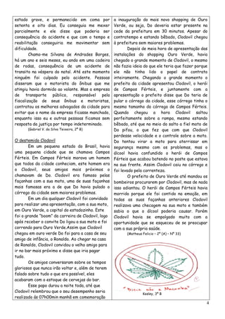 estado grave, e permanecido em coma por             a inauguração do mais novo shopping de Ouro
setenta e oito dias. Eu conseguia me mexer          Verde, ou seja, Do deveria estar presente na
parcialmente e ele disse que poderia ser            cede da prefeitura em 30 minutos. Apesar do
consequência do acidente e que com o tempo e        contratempo e estando bêbado, Clodovil chegou
reabilitação conseguiria me movimentar sem          à prefeitura sem maiores problemas.
dificuldade.                                                Depois de meia hora de apresentação das
        Chamo-me Silvana de Andrades Borges,        instalações do shopping Ouro Verde, havia
há um ano e seis meses, eu ando em uma cadeira      chegado o grande momento de Clodovil, o mesmo
de rodas, consequência de um acidente de            não fazia ideia do que ele teria que fazer porque
transito na véspera do natal. Até este momento      ele não tinha lido o papel de contrato
ninguém foi culpado pelo acidente. Pessoas          inteiramente. Chegando o grande momento o
disseram que o motorista do ônibus que me           prefeito da cidade apresentou Clodovil, o herói
atingiu havia dormido ao volante. Mas a empresa     de Campos Férteis, e juntamente com a
de transporte público, responsável pela             apresentação o prefeito disse que Do teria de
fiscalização de seus ônibus e motoristas,           pular o córrego da cidade, esse córrego tinha o
contratou os melhores advogados da cidade para      mesmo tamanho do córrego de Campos Férteis.
evitar que o nome da empresa ficasse manchado,      Quando chegou a hora Clodovil saltou
enquanto isso eu e outras pessoas ficamos sem       perfeitamente sobre a rampa, mesmo estando
resposta da justiça por tempo indeterminado.        bêbado, até que no meio do salto a fiel moto de
      (Gabriel V. da Silva Teixeira, 2º B)          Do pifou, o que fez que com que Clodovil
                                                    perdesse velocidade e o controle sobre a moto.
O destemido Clodovil                                Do tentou virar a moto para aterrissar em
        Em um pequeno estado do Brasil, havia       segurança mesmo com os problemas, mas o
uma pequena cidade que se chamava Campos            álcool havia confundido o herói de Campos
Férteis. Em Campos Férteis morava um homem          Férteis que acabou batendo no poste que estava
que todos da cidade conheciam, este homem era       na sua frente. Assim Clodovil caiu no córrego e
o Clodovil, seus amigos mais próximos o             foi levado pela correnteza.
chamavam de Do. Clodovil era famoso pelas                   O prefeito de Ouro Verde até mandou os
façanhas com a sua moto, uma de suas façanhas       bombeiros procurarem por Clodovil, mas de nada
mais famosas era a de que Do havia pulado o         isso adiantou. O herói de Campos Férteis havia
córrego da cidade sem maiores problemas.            morrido porque ele foi contido na emoção, em
        Em um dia qualquer Clodovil foi convidado   todas as suas façanhas anteriores Clodovil
para realizar uma apresentação, com a sua moto,     realizava uma checagem na sua moto e também
em Ouro Verde, a capital do estadozinho. Este       sabia o que o álcool poderia causar. Porém
foi o grande “boom” da carreira de Clodovil, logo   Clodovil havia se empolgado muito com a
após receber o convite Do ligou a sua moto e foi    oportunidade que se esqueceu de se preocupar
correndo para Ouro Verde.Assim que Clodovil         com a sua própria saúde.
chegou em ouro verde Do foi para a casa de seu            (Matheus Felicio – 2º (A) – Nº 33)
amigo de infância, o Ronaldo. Ao chegar na casa
de Ronaldo, Clodovil convidou o velho amigo para
ir no bar mais próximo e disse que iria pagar
tudo.
        Os amigos conversaram sobre os tempos
gloriosos que nunca irão voltar e, além de terem
falado sobre tudo o que era possível, eles
acabaram com o estoque de cervejas do bar.
        Esse papo durou a noite toda, até que
Clodovil relembrou que o seu desempenho seria
                                                                   Kesley, 3º B
realizado ás 07h00min manhã em comemoração
                                                                                                    4
 