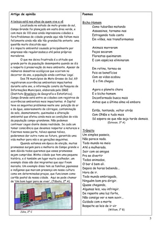 Artigo de opinião                                       Poemas

A beleza está nos olhos de quem vive e vê               Bicho-Homem
        Localizada no estado de mato grosso do sul,
                                                              Como tubarões matando
Campo Grande foi planejada em vasta área verde, e
                                                              Assassinos, tornamo-nos
com mais de 110 anos ainda impressiona cidades a
                                                              Estragando todo canto
fora.Problemas de cidade grande aqui não faltam mais
felizmente ainda não são tão grandes.No entanto uma           Em vilões, nos transformamos
questão muito discutida aqui
é o impacto ambiental causado principalmente por               Animais morreram
empresas não regularizadas,e até pelos próprios                Poços secaram
moradores.                                                     Florestas queimaram
        O que me deixa frustrada é a atitude que               E com espécies eliminaram
grande parte da população desempenha quando se diz
a respeito à preservação do meio ambiente. Apesar de
                                                               Em rotina, tornou-se
inúmeros desastres ecológicos que ocorrem no
                                                               Pois os benefícios
decorrer do ano, a população ainda continua „cega‟.
                                                               Com as vidas acabou
        Dos 78 municípios de Mato Grosso do Sul, 69
registraram ocorrências ambientais impactantes                  E o fim chegou
durante este ano, a informação consta da Pesquisa de
Informações Municipais, elaborada pelo IBGE                    Agora o planeta chora
(Instituto Brasileiro de Geografia e Estatística).             E o bicho-homem
Campo Grande está entre as cidades com registros de            Inconformado busca mais
ocorrências ambientais mais impactantes. A Capital             Antes que a última alma vá embora
teve os seguintes problemas neste ano: poluição do ar
e da água, assoreamento de córregos, contaminação
                                                               Estão, tentando, voltar atrás
do solo, desmatamento, queimadas e alteração
                                                               Com ONGs e tudo mais
ambiental que afetou ainda mais as condições de vida
                                                               Só espera-se que não seja tarde demais.
da população campo-grandense. Não podemos
                                                                          (Estevan, 3º A)
continuar cegos diante dessa realidade. Se cada um
tomar consciência que devemos respeitar a natureza e
fizermos nossa parte, talvez apenas talvez,             Trânsito
poderemos dar outro rumo ao futuro, garantido uma       Um simples passeio,
vida melhor para nós e as gerações seguintes.           Não parece nada.
        Quando estamos em época de eleição, muitas      Todo mundo no meio
promessas surgem para a melhoria de Campo grande e      Até a mulherada.
sem dúvida todos queremos que essas promessas           Sair com os amigos
sejam cumpridas. Minha cidade que tem uma pequena       Pra se divertir
história, e é também um lugar muito acolhedor, um
                                                        Todos animados,
exemplo disso são dos imigrantes que aqui fixam
                                                        O bar é bem ali.
moradia. Um exemplo disso tem as famílias japonesas
                                                        Depois de horas bebendo...
e indígenas que marcam presença em nossa cultura
como em determinadas praças, que funcionam como         Hora de ir.
cartão postal da nossa cidade. Aqui se pode chamar      Todo mundo embriagado,
de „Um bom lugar para se viver‟, (Tábata, 2º A)         Ninguém bom pra dirigir.
                                                        Quase chegando,
                                                        Algumas leis, vou infringir.
                                                        De repente uma luz forte,
                                                        Não consigo ver e nem ouvir...
                                                        Cuidado com a morte
                                                        Respeite as leis de ir vir
                                                                          (William, 1º B)
       Júlia, 2º C

                                                                                                         5
 