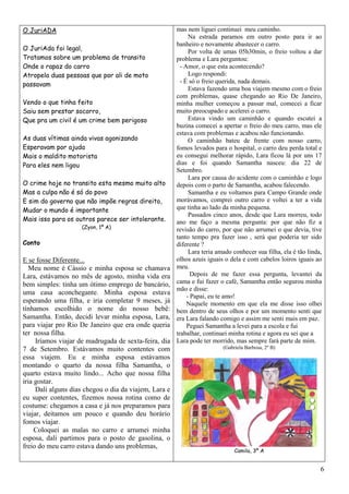 O JuriADA                                              mas nem liguei continuei meu caminho.
                                                             Na estrada paramos em outro posto para ir ao
                                                       banheiro e novamente abastecer o carro.
O JuriAda foi legal,                                         Por volta de umas 05h30min, o freio voltou a dar
Tratamos sobre um problema de transito                 problema e Lara perguntou:
Onde o rapaz do carro                                    - Amor, o que esta acontecendo?
Atropela duas pessoas que por ali de moto                    Logo respondi:
passavam                                                 - É só o freio querida, nada demais.
                                                             Estava fazendo uma boa viajem mesmo com o freio
                                                       com problemas, quase chegando ao Rio De Janeiro,
Vendo o que tinha feito                                minha mulher começou a passar mal, comecei a ficar
Saiu sem prestar socorro,                              muito preocupado e acelerei o carro.
Que pra um civil é um crime bem perigoso                     Estava vindo um caminhão e quando escutei a
                                                       buzina comecei a apertar o freio do meu carro, mas ele
                                                       estava com problemas e acabou não funcionando.
As duas vítimas ainda vivas agonizando                       O caminhão bateu de frente com nosso carro,
Esperavam por ajuda                                    fomos levados para o hospital, o carro deu perda total e
Mais o maldito motorista                               eu consegui melhorar rápido, Lara ficou lá por uns 17
Para eles nem ligou                                    dias e foi quando Samantha nasceu: dia 22 de
                                                       Setembro.
                                                             Lara por causa do acidente com o caminhão e logo
O crime hoje no transito esta mesmo muito alto         depois com o parto de Samantha, acabou falecendo.
Mas a culpa não é só do povo                                 Samantha e eu voltamos para Campo Grande onde
E sim do governo que não impõe regras direito,         morávamos, comprei outro carro e voltei a ter a vida
Mudar o mundo é importante                             que tinha ao lado da minha pequena.
                                                             Passados cinco anos, desde que Lara morreu, todo
Mais isso para os outros parece ser intolerante.       ano me faço a mesma pergunta: por que não fiz a
                    (Zyon, 1º A)                       revisão do carro, por que não arrumei o que devia, tive
                                                       tanto tempo pra fazer isso , será que poderia ter sido
Conto                                                  diferente ?
                                                             Lara teria amado conhecer sua filha, ela é tão linda,
E se fosse Diferente...                                olhos azuis iguais o dela e com cabelos loiros iguais ao
   Meu nome é Cássio e minha esposa se chamava         meu.
Lara, estávamos no mês de agosto, minha vida era              Depois de me fazer essa pergunta, levantei da
bem simples: tinha um ótimo emprego de bancário,       cama e fui fazer o café, Samantha então segurou minha
                                                       mão e disse:
uma casa aconchegante. Minha esposa estava
                                                            - Papai, eu te amo!
esperando uma filha, e iria completar 9 meses, já           Naquele momento em que ela me disse isso olhei
tínhamos escolhido o nome do nosso bebê:               bem dentro de seus olhos e por um momento senti que
Samantha. Então, decidi levar minha esposa, Lara,      era Lara falando comigo e assim me senti mais em paz.
para viajar pro Rio De Janeiro que era onde queria          Peguei Samantha a levei para a escola e fui
ter nossa filha.                                       trabalhar, continuei minha rotina e agora eu sei que a
     Iríamos viajar de madrugada de sexta-feira, dia   Lara pode ter morrido, mas sempre fará parte de mim.
7 de Setembro. Estávamos muito contentes com                             (Gabriela Barbosa, 2º B)
essa viajem. Eu e minha esposa estávamos
montando o quarto da nossa filha Samantha, o
quarto estava muito lindo... Acho que nossa filha
iria gostar.
     Dali alguns dias chegou o dia da viajem, Lara e
eu super contentes, fizemos nossa rotina como de
costume: chegamos a casa e já nos preparamos para
viajar, deitamos um pouco e quando deu horário
fomos viajar.
     Coloquei as malas no carro e arrumei minha
esposa, dali partimos para o posto de gasolina, o
freio do meu carro estava dando uns problemas,
                                                                              Camila, 3º A


                                                                                                                 6
 