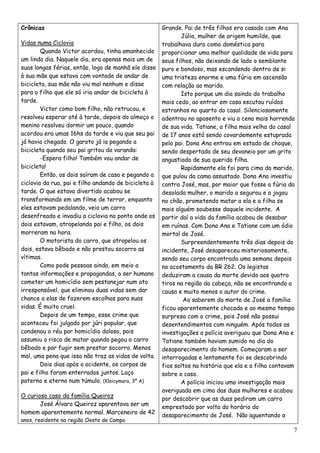 Crônicas                                            Grande. Pai de três filhos era casado com Ana
                                                           Júlia, mulher de origem humilde, que
Vidas numa Ciclovia                                 trabalhava duro como doméstica para
        Quando Victor acordou, tinha amanhecido proporcionar uma melhor qualidade de vida para
um lindo dia. Naquele dia, era apenas mais um de    seus filhos, não deixando de lado o semblante
suas longas férias, então, logo de manhã ele disse puro e bondoso, mas escondendo dentro de si
à sua mãe que estava com vontade de andar de        uma tristeza enorme e uma fúria em ascensão
bicicleta, sua mãe não viu mal nenhum e disse       com relação ao marido.
para o filho que ele só iria andar de bicicleta à          Isto porque um dia saindo do trabalho
tarde.                                              mais cedo, ao entrar em casa escutou ruídos
        Victor como bom filho, não retrucou, e      estranhos no quarto do casal. Silenciosamente
resolveu esperar até à tarde, depois do almoço o adentrou no aposento e viu a cena mais horrenda
menino resolveu dormir um pouco, quando             de sua vida. Tatiane, a filha mais velha do casal
acordou era umas 16hs da tarde e viu que seu pai de 17 anos está sendo covardemente estuprada
já havia chegado. O garoto já ia pegando a          pelo pai. Dona Ana entrou em estado de choque,
bicicleta quando seu pai gritou da varanda:         sendo despertada de seu devaneio por um grito
        -Espera filho! Também vou andar de          angustiado de sua querida filha.
bicicleta!                                                 Rapidamente ela foi para cima do marido,
        Então, os dois saíram de casa e pegando a que pulou da cama assustado. Dona Ana investiu
ciclovia da rua, pai e filho andando de bicicleta à contra José, mas, por maior que fosse a fúria da
tarde. O que estava divertido acabou se             desolada mulher, o marido a segurou e a jogou
transformando em um filme de terror, enquanto       no chão, prometendo matar a ela e a filha se
eles estavam pedalando, veio um carro               mais alguém soubesse daquele incidente. A
desenfreado e invadiu a ciclovia no ponto onde os partir daí a vida da família acabou de desabar
dois estavam, atropelando pai e filho, os dois      em ruínas. Com Dona Ana e Tatiane com um ódio
morreram na hora.                                   mortal de José.
        O motorista do carro, que atropelou os             Surpreendentemente três dias depois do
dois, estava bêbado e não prestou socorro as        incidente, José desapareceu misteriosamente,
vítimas.                                            sendo seu corpo encontrado uma semana depois
        Como pode pessoas ainda, em meio a          no acostamento da BR 262. Os legistas
tantas informações e propagandas, o ser humano deduziram a causa da morte devido aos quatro
cometer um homicídio sem pestanejar num ato         tiros na região da cabeça, não se encontrando a
irresponsável, que eliminou duas vidas sem dar      causa e muito menos o autor do crime.
chance a elas de fazerem escolhas para suas                 Ao saberem da morte de José a família
vidas. É muito cruel.                               ficou aparentemente chocada e ao mesmo tempo
        Depois de um tempo, esse crime que          surpresa com o crime, pois José não possui
aconteceu foi julgado por júri popular, que         desentendimentos com ninguém. Após todas as
condenou o réu por homicídio doloso, pois           investigações a polícia averiguou que Dona Ana e
assumiu o risco de matar quando pegou o carro       Tatiane também haviam sumido no dia do
bêbado e por fugir sem prestar socorro. Menos       desaparecimento do homem. Começaram a ser
mal, uma pena que isso não traz as vidas de volta. interrogadas e lentamente foi se descobrindo
        Dois dias após o acidente, os corpos de     fios soltos na história que ela e a filha contavam
pai e filho foram enterrados juntos. Laço           sobre o caso.
paterno e eterno num túmulo. (Kleicymara, 3º A)            A polícia iniciou uma investigação mais
                                                    averiguada em cima das duas mulheres e acabou
O curioso caso da família Queiroz                   por descobrir que as duas pediram um carro
        José Álvaro Queiroz aparentava ser um
                                                    emprestado por volta do horário do
homem aparentemente normal. Marceneiro de 42
                                                    desaparecimento de José. Não aguentando a
anos, residente na região Oeste de Campo
                                                                                                     7
 