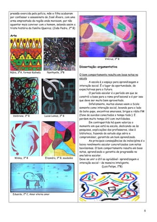 pressão exercida pela polícia, mãe e filha acabaram
por confessar o assassinato de José Álvaro, com uma
arma emprestada da região onde moravam, por não
aguentar mais conviver com o homem, selando assim a
triste história da família Queiroz. (João Pedro, 2º B)

Arte




                                                                              Vinícius, 3º B


                                                         Dissertação-argumentativa
Rúbia, 3ºA, formas Kadiwéu     Nanthyelle, 3ºB
                                                         O bom comportamento resulta em boas notas na
                                                         escola
                                                                 A escola é o espaço para aprendizagem e
                                                         interação social. É o lugar da oportunidade, de
                                                         expectativas para o futuro.
                                                                 O período escolar é o período em que se
                                                         constrói a base para o ramo profissional e é por isso
                                                         que deve ser muito bem aproveitado.
                                                                 Infelizmente, muitos alunos veem a Scola
                                                         somente como interação social, levando para o lado
                                                         do bate-papo, encontros amorosos, brigas e rádio FM
  Valdirene, 3º B            Lucas Lemos, 3º B           (fone de ouvidos conectados o tempo todo.). E
                                                         perdem muito tempo útil com inutilidades.
                                                                 Em contraparitda há quem valoriza o
                                                         momento em que está na escola, dedicando-se às
                                                         pesquisas, explicações dos professores, idas à
                                                         biblioteca, fazendo do estudo algo sério e
                                                         compromissor, garantido um bom aprendizado.
                                                                 As principais conseqüências da indisciplina é o
                                                         baixo rendimento escolar concretizados com notas
                                                         baixíssimas. O bom comportamento resulta em boas
                                                         notas, aprendizado e garantia de progressão no
                                                         ano/série escolar.
   Wisley, 3º B              Elizandra, 3º B, saudades
                                                         Deve-se unir o útil ao agradável- aprendizagem e
                                                         interação social – de maneira inteligente.
                                                                            (Luis Felipe, 1ºB)




  Eduardo, 2º C, Amor eterno amor




                                                                                                               8
 