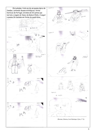 Os Lusíadas, trata-se de um poema épico de
Camões, contendo deuses mitológicos, feitos
heróicos de Portugal, dividido em 10 cantos que
narram a viagem de Vasco da Gama à Índia. A seguir
o poema Os lusíadas em forma de quadrinhos.




                                                     (Ravane, Géssica, Luís Henrique, Zyon, 1º A)




                                                                                                    9
 