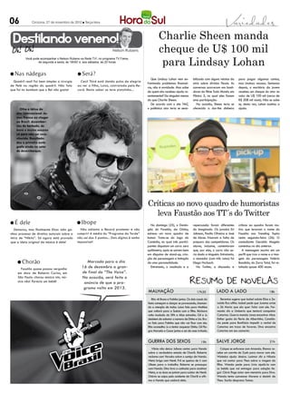 06            Criciúma, 27 de novembro de 2012 l Terça-feira




 Destilando veneno!                                                                                  Charlie Sheen manda
                                                                     Nelson Rubens                   cheque de U$ 100 mil
                                                                                                      para Lindsay Lohan
          Você pode acompanhar o Nelson Rubens na Rede TV!, no programa TV Fama,
                  de segunda a sexta, às 19h50’ e, aos sábados, às 20 horas



l Nas     nádegas                            l Será?
                                                                                               Que Lindsay Lohan vem en-           bilizado com alguns relatos da     para pagar algumas contas,
  Quadril real! Foi bem simples a cirurgia     Cecil Thiré está dando pulos de alegria
                                                                                            frentando problemas financei-          atriz sobre dívidas fiscais. As    mas Lindsay recusou. Semanas
de Pelé na região do quadril. Não fala       ao ver a filha, Luiza, contratada pela Re-
                                                                                            ros, não é novidade. Mas sabe          conversas ocorreram nos basti-     depois, o escritório da jovem
que foi no bumbum que o Rei não gosta!       cord. Resta saber se teve pistolinha...
                                                                                            de quem ela recebeu ajuda re-          dores do filme Todo Mundo em       recebeu um cheque do ator no
                                                                                            centemente? De ninguém menos           Pânico 5, no qual eles fazem       valor de U$ 100 mil (cerca de
                                                                                            do que Charlie Sheen.                  uma participação.                  R$ 208 mil reais). Não se sabe
                                                                                               De acordo com o site TMZ,              Na ocasião, Sheen teria se      se, desta vez, Lohan aceitou a
      Olha a tática do                                                                      o polêmico ator teria se sensi-        oferecido a dar-lhe dinheiro       ajuda.
    ator internacional Ja-
    mes Franco ao chegar
    ao Brasil: desembar-
    cou de barbudo, de
    boné e óculos escuros
    só para não ser reco-
    nhecido. Resultado:
    deu o primeiro autó-
    grafo ainda no setor
    de desembarque.




                                                                                            Críticas ao novo quadro de humoristas
                                                                                              leva Faustão aos TT´s do Twitter
lÉ    dele                                   l Ibope                                          No domingo (25), o Domin-            repercussão foram diferentes       críticas ao quadro foram mo-
  Demorou, mas finalmente Elton John ga-       Não adianta a Record prometer e não          gão do Faustão, da Globo,              do imaginado. Os jurados Eri       tivo que levaram o nome do
nhou processo de direitos autorais sobre a   cumprir! A média do “Programa da Tarde”        estreou um novo quadro de              Johnson, Paolla Oliveira e José    Faustão aos Trending Topics
letra de “Nikita”. Só agora está provado     não sai dos 5 pontos... Dois dígitos é sonho   humor. Trata-se do Jogo da             de Abreu frisaram a falta de       nesta segunda-feira (26). O
que a ideia original da música é dele!       impossível!                                    Comédia, no qual três partici-         preparo dos competidores. Os       comediante Geraldo Magela
                                                                                            pantes disputam um carro zero          atores, inclusive, comentaram      comentou no dia anterior.
                                                                                            quilômetro, após se saírem bem         que, por eles, o carro não se-        A mensagem escrita em um
                                                                                            em disputas de stand-up, cria-         ria dado a ninguém. Entretanto,    perfil que traz o nome e a ima-
                                                                                            ção de personagem e imitação           o vencedor (com três votos) foi    gem da personagem Valéria
    l Chorão                                       Marcada para o dia                       de uma personalidade.                  Diego Horbach.                     Bandida, do Zorra Total, foi re-
        Faustão quase passou vergonha
                                                16 de dezembro a gran-                        Entretanto, o resultado e a             No Twitter, a discussão e       tuitada quase 400 vezes.
     em show de Roberto Carlos, em              de final do “The Voice”.
     São Paulo: chorou música sim, mú-          Na ocasião, será feito o
     sica não! Parecia um bebê!                  anúncio de que o pro-
                                                 grama volta em 2013.
                                                                                            malhação                                  17h30         lado a lado                               18h

                                                                                               Rita vê Bruno e Fatinha juntos. Os dois casais da        Berenice sugere que Isabel adote Elias e Ze-
                                                                                            festa começam a dançar se provocando, chaman-            naide fica aflita. Isabel pede que Jurema avise
                                                                                            do a atenção de todos. Luiza fala para Mathias           a Zé Maria que ela quer falar com ele. Fer-
                                                                                            que voltará para a Suécia com a filha. Bárbara           nando diz a Umberto que tentará conquistar
                                                                                            volta mudada do SPA e Alice estranha. Gil e Ju           Catarina. Guerra manda Jonas encontrar Alice.
                                                                                            desistem de sabotar o namoro de Dinho e Lia. Bru-        Esther gosta do flerte de Albertinho. Constân-
                                                                                            no fala para Fatinha que não vai ficar com ela.          cia pede para Bonifácio impedir o recital de
                                                                                            Rita aconselha Ju a tentar esquecer Dinho. Gil fla-      Catarina em troca de favores. Diva encontra
                                                                                            gra Marcela e Cezar juntos e sai de casa irritado.       Catarina em seu camarim.


                                                                                            GUERRA DOS SEXOS                              19h       Salve jorge                                21h

                                                                                               Vânia não deixa Juliana contar para Nando                 Caique se enfurece com Amanda. Bianca re-
                                                                                            sobre o verdadeiro estado de Charlô. Roberta             cebe um convite de Zyah para morar com ele.
                                                                                            reclama com Veruska sobre o sumiço de Nando.             Waleska ajuda Jéssica. Lucimar diz a Nilceia
                                                                                            Nieta briga com Nenê. Frô se queixa de ir com            que vai contar para Theo sobre a viagem da
                                                                                            Ulisses para o trabalho. Roberta se preocupa             filha. Wanda pede para Lívia ajudá-la com
                                                                                            com Nando. Dino leva a cunhada para acalmar              os bebês que vai entregar para adoção ile-
                                                                                            Nieta, e as duas se juntam para cuidar de Nenê.          gal. Clóvis finge estar sem memória para Diva.
                                                                                            Otávio se culpa pelo acidente de Charlô e afir-          Wanda tenta convencer Morena a desistir de
                                                                                            ma a Nando que cuidará dela.                             Theo. Sarila despreza Tamar.
 