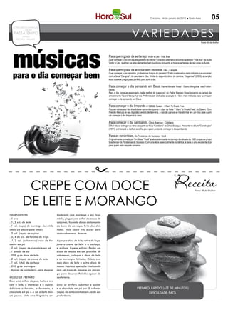 Criciúma, 04 de janeiro de 2013            Sexta-feira               05


                                                                                                                                                                                        Fonte: M de Mulher




  músicas
  para o dia começar bem
                                                                                  Para quem gosta de sertanejo, Victor e Léo - Vida Boa
                                                                                  Quer começar o dia com aquele gostinho de interior? Uma boa alternativa é ouvir a agradável “Vida Boa” da dupla
                                                                                  Victor e Léo, que traz na letra elementos bem bucólicos enquanto a música sertaneja de raiz ecoa ao fundo.

                                                                                  Para quem gosta de acordar sem estresse, Céu - Cangote
                                                                                  Quer começar o dia calminha, grudada nos braços do parceiro? Então a alternativa mais indicada é se encantar
                                                                                  com a faixa “Cangote”, da paulistana Céu. Vinda do segundo disco da cantora, “Vagarosa” (2009), a canção
                                                                                  ecoa suave e preguiçosa, perfeita para abrir o dia.

                                                                                  Para começar o dia pensando em Deus, Padre Marcelo Rossi - Quero Mergulhar nas Profun-
                                                                                  dezas
                                                                                  Para o dia começar abençoado, nada melhor do que a voz do Padre Marcelo Rossi ecoando os versos da
                                                                                  emocionante “Quero Mergulhar nas Profundezas”. Delicada, a canção é a faixa mais indicada para quem quer
                                                                                  começar o dia pensando em Deus.

                                                                                  Para começar o dia limpando a casa, Queen - I Want To Break Free
                                                                                  Poucas coisas são tão divertidas e cativantes quanto o clipe da faixa “I Want To Break Free”, do Queen. Com
                                                                                  Freddie Mercury (e seu bigodão) vestido de faxineira, a canção parece se transformar em um hino para quem
                                                                                  vai começar o dia limpando a casa.

                                                                                  Para começar o dia sambando, Chico Buarque - Cotidiano
                                                                                  Difícil não se entregar ao ritmo dançante da faixa “Cotidiano” de Chico Buarque. Presente no álbum “Construção”
                                                                                  (1971), a música é a melhor escolha para quem pretende começar o dia sambando.

                                                                                  Para as românticas, Os Paralamas do Sucesso - Você
                                                                                  Originalmente gravada por Tim Maia, “Você” acabou eternizada no começo da década de 1980 graças ao grupo
                                                                                  brasiliense Os Paralamas do Sucesso. Com uma letra essencialmente romântica, a faixa é uma excelente dica
                                                                                  para quem está naquele romance.




            CREPE COM DOCE                                                                                                                                                    Fonte: M de Mulher




           DE LEITE E MORANGO
INGREDIENTES                            tiaderente com manteiga e, em fogo
. 1 ovo                                 médio, pingue uma colher da massa de
. 1/2 xíc. de leite                     cada vez, fazendo discos do tamanho
. 1 col. (sopa) de manteiga derretida   da boca de um copo. Frite dos dois
(mais um pouco para untar)              lados. Você usará três discos para
. 3 col. (sopa) de açúcar               cada sobremesa. Reserve.
. 3/4 de xíc. de farinha de trigo
. 1/2 col. (sobremesa) rasa de fer-     Aqueça o doce de leite, retire do fogo,
mento em pó                             junte o creme de leite e a cachaça,
. 2 col. (sopa) de chocolate em pó      e misture. Espere esfriar. Ponha um
. 1 pitada de sal                       disco de massa em um pratinho de
. 200 g de doce de leite                sobremesa, coloque o doce de leite
. 2 col. (sopa) de creme de leite       e os morangos fatiados. Cubra com
. 1 col. (chá) de cachaça               mais doce de leite e outro disco de
. 250 g de morangos                     massa. Repita a operação finalizando
. Açúcar de confeiteiro para decorar    com um disco de massa e um moran-
                                        go para decorar. Polvilhe açúcar de
MODO DE PREPARO                         confeiteiro.
Com uma colher de pau, bata o ovo
com o leite, a manteiga e o açúcar.     Dica: se preferir, substitua o açúcar
Adicione a farinha, o fermento, o       e o chocolate em pó por 5 colheres                                      PREPARO: RÁPIDO (ATÉ 30 MINUTOS)
chocolate em pó e o sal e bata mais     (sopa) do achocolatado em pó de sua                                            DIFICULDADE: FÁCIL
um pouco. Unte uma frigideira an-       preferência.
 