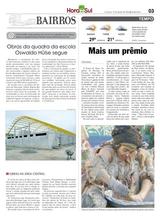 Criciúma, 10 de janeiro de 2013 l Quinta-feira             03


                                                                                                                                                                 Quinta-feira: Sol com
                                                                                                                                                                 muitas nuvens durante
                                                                                                                                                                 o dia e períodos de

  @        Você também pode participar da coluna com sugestões, dicas, críticas,
           elogios ou agradecimentos. Participe: redacao@horadosul.com.br
                                                                                                   MANHÃ                 TARDE                 NOITE             céu nublado. Noite
                                                                                                                                                                 com muitas nuvens.

                                                                                                      29º Máxima 21º Mínima                                      FONTE: Climatempo



Obras da quadra da escola
  Oswaldo Hülse segue                                                                                Mais um prêmio
  Moradores e estudantes do bair-          para a formação dos jovens no proces-
ro São Francisco contam os dias para       so da cidadania e desenvolvimento da             CRICIÚMA                            tações com o espetáculo de       po, nos telefones (48) 3462-
serem presenteados com um espaço           comunidade do São Francisco e bair-                                                  rua “Julia”, e ainda oficinas    2510 ou (48) 9644-1849.
destinado ao esporte e ao lazer. Ao        ros adjacentes”, falou Olnete.                                                       de perna de pau, que serão          O espetáculo tem direção
mesmo tempo, trabalhadores que es-            Com a conclusão da quadra, o aten-               O Grupo de Teatro Cir-           oferecidas      gratuitamente.   de Pepe Sedrez, de Blume-
tão constr uindo a quadra coberta da       dimento aos alunos que frequentam a              quinho do Revirado, de              Nessa primeira parte do pro-     nau, e no elenco estão os
Escola Municipal de Ensino Infantil e      unidade escolar vai ser melhor, princi-          Criciúma, começa 2013 se            jeto, oito cidades serão con-    criciumenses Yonara Mar-
Ensino Fundamental Oswaldo Hülse           palmente na realização de atividades             destacando novamente no             templadas, em quatro estados     ques e Reveraldo Joaquim. A
continuam firmes para concluir a obra      extraclasse. “A quadra vai ter vestiá-           cenário nacional de teatro.         diferentes. “A valorização e o   classificação é livre e a dura-
orçada em mais de R$ 480 mil. O local      rios também, facilitando assim para              Prova disso é agenda do mês         reconhecimento do Grupo          ção é de 55 minutos. “Júlia”
contará com 980 metros quadrados.          aqueles que quiserem realizar qual-              de janeiro que está lotada.         aparece a cada Prêmio con-       é uma mulher das ruas, que
  De acordo com a secretária do Sis-       quer tipo de atividade. Outras ações             Contemplado pela quinta             quistado, a cada aplauso que     junto com Palheta, seu fiel
tema de Educação, Olnete Regina Bez        promovidas pela escola fora do horário           vez com o Prêmio Myriam             nos chega com carinho”, diz      escudeiro, vem trazendo na
Fontana, a quadra com vestiário vai be-    de aula podem ser feitas no local. É             Muniz de Teatro, realizado          o ator Reveraldo Joaquim.        bagagem, coisas do mundo,
neficiar várias áreas da sociedade. “A     um grande beneficio que todos rece-              pela FUNARTE, por meio                 A trupe começa viajar na      coisas da vida e tantas ou-
comunidade já vem reivindicando há         bem”, destacou a secretária. A cons-             do Ministério da Cultura, os        sexta-feira. Vai estar em Tra-   tras coisas. Entre realidade
anos esta estr utura para realização de    tr ução está sendo executada através             criciumenses vão percorrer o        mandaí, Torres, Balneário        e ilusão há uma linha muito
trabalhos ligados ao esporte, a educa-     de uma parceria entre Governo Federal            litoral da região sul e sudeste     Rincão e Laguna. Depois          tênue, onde uma mulher sem
ção e ao social, garantindo atividades     e a Prefeitura.                                  do país com o projeto 15 anos       parte para o Paraná, onde se     pernas seria capaz de rodo-
                                                                                            – caminhos revirados. A tur-        apresenta em Antonina e Pa-      piar. Esta dupla errante gira
                                                                                            nê começa neste fim semana          ranaguá. Fechando a primeira     o mundo. Excluídos pelos
                                                                                            em Tramandaí no Rio Grande          parte da turnê, os catarinen-    excluídos, dizendo-se donos
                                                                        DIVULGAÇÃO / HSul
                                                                                            do Sul, depois passa pelos          ses passam por Itanhaém e        dos restos de um circo in-
                                                                                            estados de Santa Catarina,          Caraguatatuba.                   cendiado, Júlia e Palheta “se
                                                                                            Paraná, São Paulo, Rio de Ja-          Interessados em fazer ofi-    viram”. “Não é fácil ter per-
                                                                                            neiro e Espírito Santo.             cinas de perna de pau, pode      nas!”, afirma o personagem
                                                                                               No total serão 12 apresen-       entrar em contato com o gru-     Palheta.

                                                                                                                                                                                    DIVULGAÇÃO / HSul




m Obras na área central

  O trecho em obras da Rua santo An-       estrutura, Planejamento e Mobilidade
tônio que liga com a rua Henrique Lage     Urbana, José Sérgio Búrigo, a inter-
terá trânsito alterado por pelo menos      rupção da rua Santo Antônio ocorrerá
dois dias. A rua está com o tráfego in-    apenas durante a retirada das calçadas
terrompido para as máquinas poderem        antigas.
retirar a antiga calçada em petit pavê,       Na próxima segunda-feira o trânsito
que será substituída pela pavimentação     já volta ao normal, mesmo com o fluxo
com paver.                                 de trabalho na colocação da nova es-
  Os motoristas que desejarem conti-       trutura. “Esperamos terminar os traba-
nuar pela Henrique Lage, no trecho que     lhos em menos de 30 dias, mas tudo
segue a obra, deverão entrar na rua João   irá depender do tempo. Se o mês de
Pessoa pela rua Lauro Muller e seguir      janeiro não for muito chuvoso, a obra
as placas, que indicam o acesso à rua.     ficará pronta antes do prazo”, explica
  De acordo com o secretário de Infra-     o secretário.                                    Trupe do Cirquinho do Revirado começa a viajar nesta sexta-feira depois de ganhar outro prêmio
 