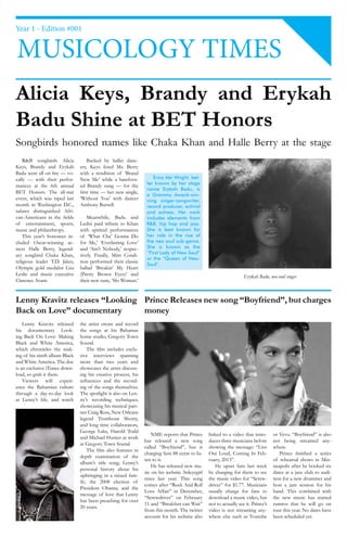 Year 1 - Edition #001


MUSICOLOGY TIMES
Alicia Keys, Brandy and Erykah
Badu Shine at BET Honors
Songbirds honored names like Chaka Khan and Halle Berry at the stage
    R&B songbirds Alicia           Backed by ballet danc-
Keys, Brandy and Erykah        ers, Keys feted Ms. Berry
Badu were all on fire — vo-    with a rendition of ‘Brand
cally — with their perfor-     New Me’ while a barefoot-           Erica Abi Wright, bet-
                                                                ter known by her stage
mances at the 6th annual       ed Brandy sung — for the
                                                                name Erykah Badu, is
BET Honors. The all-star       first time — her new single,
                                                                a Grammy Award-win-
event, which was taped last    ‘Without You’ with dancer        ning singer-songwriter,
month in Washington D.C.,      Anthony Burrell.                 record producer, activist
salutes distinguished Afri-                                     and actress. Her work
can-Americans in the fields        Meanwhile, Badu and          includes elements from
of entertainment, sports,      Ledisi paid tribute to Khan      R&B, hip hop and jazz.
music and philanthropy.        with spirited performances       She is best known for
    This year’s honorees in-   of ‘What Cha’ Gonna Do           her role in the rise of
cluded Oscar-winning ac-       for Me,’ ‘Everlasting Love’      the neo soul sub-genre.
tress Halle Berry, legend-     and ‘Ain’t Nobody,’ respec-      She is known as the
                                                                “First Lady of Neo-Soul”
ary songbird Chaka Khan,       tively. Finally, Mint Condi-
                                                                or the “Queen of Neo-
religious leader T.D. Jakes,   tion performed their classic
                                                                Soul”.
Olympic gold medalist Lisa     ballad ‘Breakin’ My Heart
Leslie and music executive     (Pretty Brown Eyes)’ and                                                            Erykah Badu, neo-soul singer
Clarence Avant.                their new tune, ‘Slo Woman.’


Lenny Kravitz releases “Looking Prince Releases new song “Boyfriend”, but charges
Back on Love” documentary       money
    Lenny Kravitz released     the artist create and record
his documentary Look-          the songs at his Bahamas
ing Back On Love: Making       home studio, Gregory Town
Black and White America,       Sound.
which chronicles the mak-          The film includes exclu-
ing of his ninth album Black   sive interviews spanning
and White America. The doc     more than two years and
is an exclusive iTunes down-   showcases the artist discuss-
load, so grab it there.        ing his creative process, his
    Viewers will experi-       influences and the record-
ence the Bahamian culture      ing of the songs themselves.
through a day-to-day look      The spotlight is also on Len-
at Lenny’s life, and watch     ny’s recording techniques,
                               showcasing his musical part-
                               ner Craig Ross, New Orleans
                               legend Trombone Shorty,
                               and long time collaborators,
                               George Laks, Harold Todd
                                                                   NME reports that Prince      linked to a video that intro-      or Vevo. “Boyfriend” is also
                               and Michael Hunter at work
                                                               has released a new song          duces three musicians before       not being streamed any-
                               at Gregory Town Sound.
                                                               called “Boyfriend”, but is       showing the message: “Live         where.
                                   The film also features in
                                                               charging fans 88 cents to lis-   Out Loud, Coming In Feb-              Prince finished a series
                               depth examination of the
                                                               ten to it.                       ruary, 2013”.                      of rehearsal shows in Min-
                               album’s title song; Lenny’s
                                                                   He has released new mu-         He upset fans last week         neapolis after he booked six
                               personal history about his
                                                               sic on his website 3rdeyegirl    by charging for them to see        dates at a jazz club to audi-
                               upbringing in a mixed fam-
                                                               since last year. This song       the music video for “Screw-        tion for a new drummer and
                               ily; the 2008 election of
                                                               comes after “Rock And Roll       driver” for $1.77. Musicians       host a jam session for his
                               President Obama; and the
                                                               Love Affair” in December,        usually charge for fans to         band. This combined with
                               message of love that Lenny
                                                               “Screwdriver” on February        download a music video, but        the new music has started
                               has been preaching for over
                                                               11 and “Breakfast can Wait”      not to actually see it. Prince’s   rumros that he will go on
                               20 years.
                                                               from this month. The twitter     video is not streaming any-        tour this year. No dates have
                                                               account for his website also     where else such as Youtube         been scheduled yet.
 
