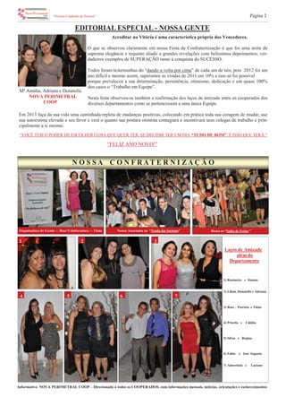 Informativo NOVA PERIMETRAL COOP – Direcionado à todos os COOPERADOS, com informações mensais, notícias, orientações e esclarecimentos
“Pessoas Cuidando de Pessoas” Página 2
EDITORIAL ESPECIAL - NOSSA GENTE
2 31
4
N O S S A C O N F R A T E R N I Z A Ç Ã O
1) Rosimeire e Simone
2) Lilian, Donatella e Adriana
3) Rose , Patrícia e Tânia
4) Priscila e Cidália
5) Silvia e Regina
6) Fábio e José Augusto
7) Almerinda e Luciane
Acreditar na Vitória é uma característica própria dos Vencedores.
O que se observou claramente em nossa Festa de Confraternização é que foi uma noite de
suprema elegância e requinte aliado a grandes revelações com belíssimos depoimentos, ver-
dadeiros exemplos de SUPERAÇÃO rumo à conquista do SUCESSO.
Todos foram testemunhas do “dando a volta por cima” de cada um de nós, pois 2012 foi um
ano difícil e mesmo assim, superamos as vendas de 2011 em 10% e isso só foi possível
porque prevaleceu a sua determinação, persistência, otimismo, dedicação e em quase 100%
dos casos o “Trabalho em Equipe”.
Nesta festa observou-se também a reafirmação dos laços de amizade entre os cooperados dos
diversos departamentos como se pertencessem a uma única Equipe.
Em 2013 faça da sua vida uma caminhada repleta de mudanças positivas, colocando em prática toda sua coragem de mudar, use
sua autoestima elevada a seu favor e verá o quanto sua postura otimista contagiará e incentivará seus colegas de trabalho e prin-
cipalmente a si mesmo.
Mª Amália, Adriana e Donatella
NOVA PERIMETRAL
COOP
765
“FELIZ ANO NOVO!”
Laços de Amizade
além do
Departamento
Nossos Associados na “Tenda dos Sorteios”
“VOCÊ TEM O PODER DE ESCOLHER O DIA QUE QUER TER, SE DECIDIR TER UM DIA “TUDO DE BOM”, É ISSO QUE TERÁ.”
Organizadora do Evento — Rose*Colaboradora — Tânia Rumo ao “Salão de Festas.”
 