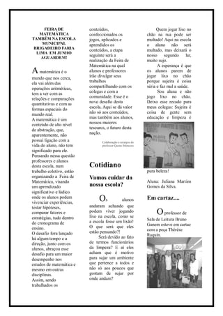FEIRA DE
MATEMÁTICA
TAMBÉM NA ESCOLA
MUNICIPAL
BRIGADEIRO FARIA
LIMA EM JUNHO
AGUARDEM!
Amatemática é o
mundo que nos cerca,
ela vai além das
operações aritméticas,
tem a ver com as
relações e comparações
quantitativas e com as
formas espaciais do
mundo real.
A matemática é um
conteúdo de alto nível
de abstração, que,
aparentemente, não
possui ligação com a
vida do aluno, não tem
significado para ele.
Pensando nessa questão
professores e alunos
desta escola, num
trabalho coletivo, estão
organizando a Feira de
Matemática, visando
um aprendizado
significativo e lúdico
onde os alunos podem
vivenciar experiências,
testar hipóteses,
comparar fatores e
estratégias, tudo dentro
do cronograma de
ensino.
O desafio fora lançado
há algum tempo e a
direção, junto com os
alunos, abraçou esse
desafio para um maior
desempenho nos
estudos de matemática e
mesmo em outras
disciplinas.
Assim, sendo
trabalhados os
conteúdos,
confeccionados os
jogos, aplicados e
aprendidos os
conteúdos, a etapa
seguinte será a
realização da Feira de
Matemática na qual
alunos e professores
irão divulgar seus
trabalhos
compartilhando com os
colegas e com a
comunidade. Esse é o
novo desafio desta
escola. Aqui se dá valor
não só aos conteúdos,
mas também aos alunos,
nossos maiores
tesouros, o futuro desta
nação.
Colaboração e arranjos do
professor Queno Menezes
Cotidiano
Vamos cuidar da
nossa escola?
Os alunos
andaram achando que
podem viver jogando
lixo na escola, como se
a escola fosse um lixão!
O que será que eles
estão pensando?!
Será devido ao fato
de termos funcionários
da limpeza? E aí eles
acham que é motivo
para sujar um ambiente
que pertence a todos e
não só aos poucos que
gostam de sujar por
onde andam?
Quem jogar lixo no
chão na rua pode ser
multado! Aqui na escola
o aluno não será
multado, mas deixará o
nosso segundo lar,
muito sujo.
A esperança é que
os alunos parem de
jogar lixo no chão
porque sujeira é coisa
séria e faz mal a saúde.
Sou aluna e não
jogo lixo no chão.
Deixo esse recado para
meus colegas: Sujeira é
coisa de gente sem
educação e limpeza é
pura beleza!
Aluna: Juliana Martins
Gomes da Silva.
Em cartaz....
Oprofessor de
Sala de Leitura Bruno
Ganem esteve em cartaz
com a peça Thèrése
Raquin.
 