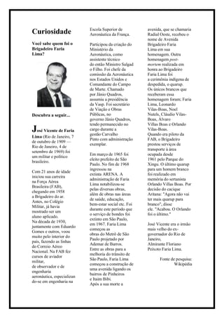 Curiosidade
Você sabe quem foi o
Brigadeiro Faria
Lima?
Descubra a seguir...
José Vicente de Faria
Lima (Rio de Janeiro, 7
de outubro de 1909 —
Rio de Janeiro, 4 de
setembro de 1969) foi
um militar e político
brasileiro.
Com 21 anos de idade
iniciou sua carreira
na Força Aérea
Brasileira (FAB),
chegando em 1958
a Brigadeiro do ar.
Antes, no Colégio
Militar, já havia
mostrado ser um
aluno aplicado.
Na década de 1930,
juntamente com Eduardo
Gomes e outros, voou
muito pelo interior do
país, fazendo as linhas
do Correio Aéreo
Nacional. Na FAB fez
cursos de aviador
militar,
de observador e de
engenharia
aeronáutica, especializan
do-se em engenharia na
Escola Superior de
Aeronáutica da França.
Participou da criação do
Ministério da
Aeronáutica, como
assistente técnico
do então Ministro Salgad
o Filho. Foi chefe da
comissão da Aeronáutica
nos Estados Unidos e
Comandante do Campo
de Marte. Chamado
por Jânio Quadros,
assumiu a presidência
da Vasp. Foi secretário
de Viação e Obras
Públicas, no
governo Jânio Quadros,
tendo permanecido no
cargo durante a
gestão Carvalho
Pinto com administração
exemplar.
Em março de 1965 foi
eleito prefeito de São
Paulo. No fim de 1968
ingressou na
extinta ARENA. A
administração de Faria
Lima notabilizou-se
pelas diversas obras,
além de obras nas áreas
de saúde, educação,
bem-estar social etc. Foi
durante este período que
o serviço de bondes foi
extinto em São Paulo,
em 1967. Faria Lima
começou as
obras do Metrô de São
Paulo projetado por
Ademar de Barros.
Entre as obras para a
melhoria do trânsito de
São Paulo, Faria Lima
começou a construção de
uma avenida ligando os
bairros de Pinheiros
e Itaim Bibi.
Após a sua morte a
avenida, que se chamaria
Radial Oeste, recebeu o
nome de Avenida
Brigadeiro Faria
Lima em sua
homenagem. Outra
homenagem post-
mortem realizada em
honra ao Brigadeiro
Faria Lima foi
a cerimônia indígena de
despedida, o quarup.
Os únicos brancos que
receberam essa
homenagem foram; Faria
Lima, Leonardo
Vilas-Boas, Noel
Nutels, Cláudio Vilas-
Boas, Álvaro
Villas Boas e Orlando
Vilas-Boas.
Quando era piloto da
FAB, o Brigadeiro
prestou serviços de
transporte à área
ocupada desde
1961 pelo Parque do
Xingu. O último quarup
para um homem branco
foi realizado em
memória do sertanista
Orlando Villas Boas. Por
decisão do cacique
Aritana: "Agora não vai
ter mais quarup para
branco", disse
ele. "Acabou. O Orlando
foi o último."
José Vicente era o irmão
mais velho do ex-
governador do Rio de
Janeiro,
Almirante Floriano
Peixoto Faria Lima.
Fonte de pesquisa:
Wikipédia
 