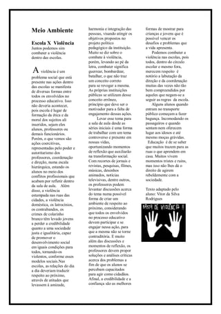 Meio Ambiente
Escola X Violência
Juntos podemos sim
combater a violência
dentro das escolas.
A violência é um
problema social que está
presente nas ações dentro
das escolas se manifesta
de diversas formas entre
todos os envolvidos no
processo educativo. Isso
não deveria acontecer,
pois escola é lugar de
formação da ética e da
moral dos sujeitos ali
inseridos, sejam eles
alunos, professores ou
demais funcionários.
Porém, o que vemos são
ações coercitivas,
representadas pelo poder e
autoritarismo dos
professores, coordenação
e direção, numa escala
hierárquica, estando os
alunos no meio dos
conflitos profissionais que
acabam por refletir dentro
da sala de aula. Além
disso, a violência
estampada nas ruas das
cidades, a violência
doméstica, os latrocínios,
os contrabandos, os
crimes de colarinho
branco têm levado jovens
a perder a credibilidade
quanto a uma sociedade
justa e igualitária, capaz
de promover o
desenvolvimento social
em iguais condições para
todos, tornando-os
violentos, conforme esses
modelos sociais.Nas
escolas, as relações do dia
a dia deveriam traduzir
respeito ao próximo,
através de atitudes que
levassem à amizade,
harmonia e integração das
pessoas, visando atingir os
objetivos propostos no
projeto político
pedagógico da instituição.
Muito se diz sobre o
combate à violência,
porém, levando ao pé da
letra, combater significa
guerrear, bombardear,
batalhar, o que não traz
um conceito correto
para se revogar a mesma.
As próprias instituições
públicas se utilizam desse
conceito errôneo,
princípio que deve ser o
motivador para a falta de
engajamento dessas ações.
Levar esse tema para
a sala de aula desde as
séries iniciais é uma forma
de trabalhar com um tema
controverso e presente em
nossas vidas,
oportunizando momentos
de reflexão que auxiliarão
na transformação social.
Com recortes de jornais e
revistas, pesquisas, filmes,
músicas, desenhos
animados, notícias
televisivas, dentre outros,
os professores podem
levantar discussões acerca
do tema numa possível
forma de criar um
ambiente de respeito ao
próximo, considerando
que todos os envolvidos
no processo educativo
devem participar e se
engajar nessa ação, para
que a mesma não se torne
contraditória. E muito
além das discussões e
momentos de reflexão, os
professores devem propor
soluções e análises críticas
acerca dos problemas a
fim de que os alunos se
percebam capacitados
para agir como cidadãos.
Afinal, a credibilidade e a
confiança são as melhores
formas de mostrar para
crianças e jovens que é
possível vencer os
desafios e problemas que
a vida apresenta.
Podemos combater a
violência nas escolas, pois
todos, dentro do círculo
escolar e mesmo fora,
merecem respeito é
notório a labutação da
direção e da coordenação
muitas das vezes não tão
bem compreendidos por
aqueles que negam-se a
seguir as regras da escola.
Alguns alunos quando
entram no transporte
público começam a fazer
bagunça. Incomodando os
passageiros e quando
sentam nem oferecem
lugar aos idosos e até
mesmo moças grávidas.
Educação é de se saber
que muitos trazem para as
ruas o que aprendem em
casa. Muitos vivem
momentos tristes e ruins,
mas isso não lhes dá o
direito de agirem
rebeldemente com a
sociedade.
Texto adaptado pelo
aluno: Vitor da Silva
Rodrigues
 
