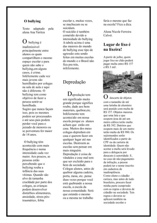 O bullying
Texto adaptado pela
aluna Ana Yaritza
O bullying é
inadimissível
principalmente entre
alunos os quais
compartilham o mesmo
espaço escolar e para
quem não sabe o
bullying,em alguns
casos, é crime.
Infelizmente cada vez
mais jovens são
humilhados por colegas
na sala de aula e aqui
não é diferente. O
bullying tem como
objetivo de fazer a
pessoa sentir-se
humilhada.
Sugiro que nunca façam
isso, pois os mesmos
podem ser processados
e até seus pais podem
perder você para o
juizado de menores ou
se porventura for maior
de 14 anos.
O bullying têm
acontecido com mais
frequência e numa
intensidade cada vez
maior. Aos poucos, as
pessoas estão
percebendo que o
bullying rouba a
infância das suas
vítimas. Quando são
alvo de tamanha
crueldade por parte dos
colegas, as crianças
podem desenvolver
distúrbios alimentares,
ansiedade, stress pós-
traumático, fobia
escolar e, muitas vezes,
se machucam ou se
suicidam.
O suicídio é também
cometido devido a
intensidade do bullying
A tabela acima é uma
das maiores do mundo
de bullying esse tipo de
agressão esta sendo
feitas em muitas escolas
do mundo e o Brasil não
fica pra trás,
infelizmente.
Depredação
Depredação tem
um significado muito
grande porque significa
roubo, dado aos bens
materiais, quebrar,etc.
Infelizmente tem
acontecido em nossa
escola porque os alunos
acham que estão em
casa. Muitos dos meus
colegas depredam em
casa e querem fazer em
qualquer lugar até nas
escolas. Destroem as
escolas sem pensar em
mais ninguém.
Depredação é coisa de
vândalos e esse mal tem
que ser excluído para o
bem da sociedade.
Colegas alunos, antes de
quebrar alguma cadeira,
porta, mesa, etc. pense
duas vezes porque você
está quebrando a nossa
escola, a escola da
nossa comunidade. Será
que estando o mesmo
ou a mesma no trabalho
faria o mesmo que faz
na escola? Fica a dica.
Aluna Nicole Ferreira
Calvet.
Lugar de lixo é
na lixeira!
A partir de julho, quem
jogar lixo no chão poderá
pagar multa entre R$ 157
e R$ 3 mil .
O descarte de objetos
com o tamanho de até
uma latinha de alumínio
será punido com multa de
R$ 157. Objetos maiores
que uma lata e que
ocupem área de até um
metro cúbico terão multa
de R$ 392. Detritos que
ocupem mais de um metro
terão multa de R$ 980. Os
sujismundos serão
identificados a partir do
CPF ou da carteira de
identidade. Quem não
aceitar a multa será levado
para a delegacia por
desacato à autoridade. E,
no caso de não pagamento
da infração, a pessoa
poderá ter o nome inscrito
em cadastros de
inadimplência. .
Como aluno e cidadão
carioca, mas antes de tudo
brasileiro, procuro fazer
minha parte cumprindo
com as regras e deveres de
cidadão na sociedade. Tais
regras e deveres se
aplicam também na
sociedade escolar e
 