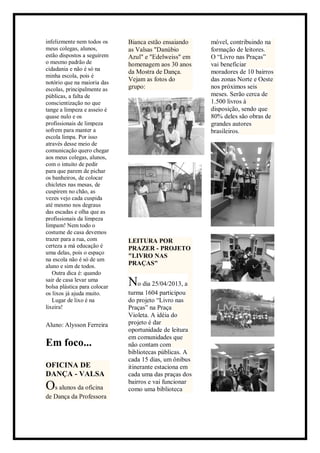 infelizmente nem todos os
meus colegas, alunos,
estão dispostos a seguirem
o mesmo padrão de
cidadania e não é só na
minha escola, pois é
notório que na maioria das
escolas, principalmente as
públicas, a falta de
conscientização no que
tange a limpeza e asseio é
quase nulo e os
profissionais de limpeza
sofrem para manter a
escola limpa. Por isso
através desse meio de
comunicação quero chegar
aos meus colegas, alunos,
com o intuito de pedir
para que parem de pichar
os banheiros, de colocar
chicletes nas mesas, de
cuspirem no chão, as
vezes vejo cada cuspida
até mesmo nos degraus
das escadas e olha que as
profissionais da limpeza
limpam! Nem todo o
costume de casa devemos
trazer para a rua, com
certeza a má educação é
uma delas, pois o espaço
na escola não é só de um
aluno e sim de todos.
Outra dica é: quando
sair de casa levar uma
bolsa plástica para colocar
os lixos já ajuda muito.
Lugar de lixo é na
lixeira!
Aluno: Alysson Ferreira
Em foco...
OFICINA DE
DANÇA - VALSA
Os alunos da oficina
de Dança da Professora
Bianca estão ensaiando
as Valsas "Danúbio
Azul" e "Edelweiss" em
homenagem aos 30 anos
da Mostra de Dança.
Vejam as fotos do
grupo:
LEITURA POR
PRAZER - PROJETO
"LIVRO NAS
PRAÇAS"
No dia 25/04/2013, a
turma 1604 participou
do projeto “Livro nas
Praças” na Praça
Violeta. A idéia do
projeto é dar
oportunidade de leitura
em comunidades que
não contam com
bibliotecas públicas. A
cada 15 dias, um ônibus
itinerante estaciona em
cada uma das praças dos
bairros e vai funcionar
como uma biblioteca
móvel, contribuindo na
formação de leitores.
O “Livro nas Praças”
vai beneficiar
moradores de 10 bairros
das zonas Norte e Oeste
nos próximos seis
meses. Serão cerca de
1.500 livros à
disposição, sendo que
80% deles são obras de
grandes autores
brasileiros.
 