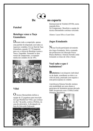 De no esporte
Futebol
Botafogo vence a Taça
Guanabara
Durante toda a competição, apenas
uma partida foi disputada com todos os
ingressos vendidos. Foi na final da Taça
Guanabara, quando 32.770 pagaram
para ver a vitória do Botafogo contra o
Vasco, Engenhão. Somando os dois
turnos do campeonato, a ocupação
média dos estádios foi de 10%.
Vôlei
Otécnico Bernardinho definiu a
equipe de 22 jogadores para inscrição
na Liga Mundial de Vôlei, que começa
no dia 7 de junho, contra a Polônia, na
casa do adversário. A divulgação da
lista foi feita pela Federação
Internacional de Voleibol (FIVB), nesta
segunda-feira.
No Campeonato Brasileiro a equipe do
técnico Bernadinho continua vencendo.
Alunos: Lucas Silva e Luan Góes
Jogos Estudantis
Nossa Escola participará novamente
dos Jogos Estudantis. Sob o comando
das professoras de Educação Física:
Bianca Barbosa e Simone Seródio estão
treinando os times de vôlei e futsal.
Você sabe o que é
badminton?
Badminton é um desporto individual
ou de dupla, semelhante ao tênis e ao
vôlei de praia, praticado com raquete e
uma peteca (pena) ou volante.
A professora Simone Serodio ensinou
esta modalidade aos seus alunos e
participou de Seminário promovido pela
SME em parceria com o COB (Comitê
Olímpico Brasileiro)
 