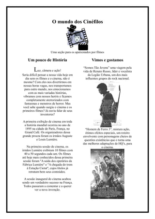 O mundo dos Cinéfilos
Uma seção para os apaixonados por filmes
Um pouco de História
Luz, câmera e ação!
Seria difícil pensar a nossa vida hoje em
dia sem os filmes e o cinema, não é
mesmo? Com eles nos divertirmos em
nossas horas vagas, nos transportamos
para outro mundo, nos emocionamos
com as mais variadas histórias,
vibramos com nossos heróis e ficamos
completamente aterrorizados com
fantasmas e monstros de horror. Mas
você sabe quando surgiu o cinema e os
primeiros filmes? Já ouviu falar de seus
inventores?
A primeira exibição de cinema em toda
a história mundial ocorreu no ano de
1895 na cidade de Paris, França, no
Grand Café. Os organizadores dessa
grande proeza foram os irmãos Auguste
e Louis Lumière.
Na primeira sessão de cinema, os
irmãos Lumière exibiram 10 filmes com
40 a 50 segundos cada um. Os filmes
até hoje mais conhecidos dessa primeira
sessão foram "A saída dos operários da
Fábrica Lumière" e "A chegada do trem
à Estação Ciotat", cujos títulos já
retratam bem seus conteúdos.
A sessão inaugural do cinema acabou
sendo um verdadeiro sucesso na França.
Todos passaram a comentar e a querer
ver a nova invenção.
Vimos e gostamos
“Somos Tão Jovens” uma viagem pela
vida de Renato Russo, líder e vocalista
da Legião Urbana, um dos mais
influentes grupos do rock nacional.
“Homem de Ferro 3”, mistura ação,
ótimos efeitos especiais, um roteiro
envolvente com personagens cheios de
questões existências que o torna uma
das melhores adaptações de HQ’s, para
o cinema.
 