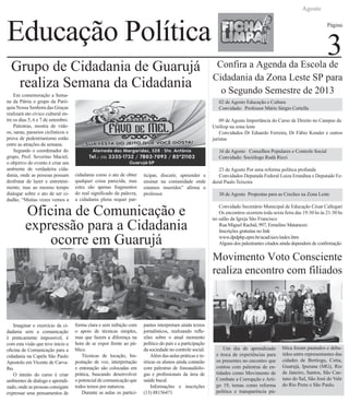 Educação Política
Agosto
Página
3
Movimento Voto Consciente
realiza encontro com filiados
Um dia de aprendizado
e troca de experiências para
os presentes no encontro que
contou com palestras de en-
tidades como Movimento de
Combate a Corrupção e Arti-
go 19, temas como reforma
política e transparência pú-
blica foram pautados e deba-
tidos entre representantes das
cidades de Bertioga, Cotia,
Guarujá, Ipuiuna (MG), Rio
de Janeiro, Santos, São Cae-
tano do Sul, São José do Vale
do Rio Preto e São Paulo.
02 de Agosto Educação e Cultura
Convidado: Professor Mário Sérgio Cortella
09 de Agosto Importância do Curso de Direito no Campus da 	
Unifesp na zona leste
Convidados Dr Eduardo Ferreira, Dr Fábio Konder e outros
juristas
16 de Agosto Conselhos Populares e Controle Social
Convidado: Sociólogo Rudá Ricci
23 de Agosto Por uma reforma política profunda
Convidados Deputada Federal Luiza Erundina e Deputado Fe-
deral Paulo Teixeira
30 de Agosto Propostas para as Creches na Zona Leste
Convidado Secretário Municipal de Educação César Callegari
Os encontros ocorrem toda sexta feira das 19:30 hs às 21:30 hs
no salão da Igreja São Francisco
Rua Miguel Rachid, 997, Ermelino Matarazzo
Inscrições gratuitas no link
www.dpdphp.epm.br/acad/siex/index.htm
Alguns dos palestrantes citados ainda dependem de confirmação
Grupo de Cidadania de Guarujá
realiza Semana da Cidadania
Em comemoração a Sema-
na da Pátria o grupo da Paró-
quia Nossa Senhora das Graças
realizará ato cívico cultural en-
tre os dias 5, 6 e 7 de setembro.
Palestras, mostra de víde-
os, sarau, passeios ciclísticos e
prova de pedestrianismo estão
entre as atrações da semana.
Segundo o coordenador do
grupo, Prof. Severino Maciel,
o objetivo do evento é criar um
ambiente de verdadeira cida-
dania, onde as pessoas possam
desfrutar de lazer e entreteni-
mento, mas ao mesmo tempo
dialogar sobre o ato de ser ci-
dadão, “Muitas vezes vemos a
cidadania como o ato de obter
qualquer coisa parecida, mas
estes são apenas fragmentos
do real significado da palavra,
a cidadania plena requer par-
ticipar, discutir, apreender e
ensinar na comunidade onde
estamos inseridos” afirma o
professor.
Oficina de Comunicação e
expressão para a Cidadania
ocorre em Guarujá
Imaginar o exercício da ci-
dadania sem a comunicação
é praticamente impossível, é
com esta visão que teve inicio a
oficina de Comunicação para a
cidadania na Capela São Paulo
Apostolo em Vicente de Carva-
lho.
O intuito do curso é criar
ambientes de dialogo e aprendi-
zado, onde as pessoas consigam
expressar seus pensamentos de
forma clara e sem inibição com
o apoio de técnicas simples,
mas que fazem a diferença na
hora de se expor frente ao pú-
blico.
Técnicas de locução, Im-
postação de voz, interpretação
e entonação são colocadas em
prática, buscando desenvolver
o potencial de comunicação que
todos temos por natureza.
Durante as aulas os partici-
pantes interpretam ainda textos
jornalísticos, realizando refle-
xões sobre o atual momento
político do país e a participação
da sociedade no controle social.
Além das aulas práticas e te-
óricas os alunos ainda contarão
com palestras de fonoaudiólo-
gas e profissionais da área de
saúde bucal.
Informações e inscrições
(13) 88156471
Confira a Agenda da Escola de
Cidadania da Zona Leste SP para
o Segundo Semestre de 2013
 