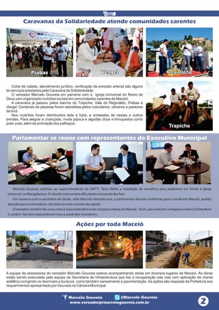 Caravanas da Solidariedade atende comunidades carentes

Piabas

Vergel

Reginaldo

Corte de cabelo, atendimento jurídico, verificação de pressão arterial são alguns
do serviços prestados pela Caravana da Solidariedade.
O vereador Marcelo Gouveia em parceria com a Igreja Universal do Reino de
Deus vem organizado mutirões sociais em comunidades carentes de Maceió.
A caravana já passou pelos bairros do Trapiche, Vale do Reginaldo, Piabas e
Vergel. Centenas de pessoas foram atendidas pelos voluntários, obreiros e pastores
da Iurd.
Nos mutirões foram distribuídos leite e fubá, e sorteadas de cestas e outros
brindes. Para alegrar a criançada, muita pipoca e algodão doce e brinquedos como
pula- pula, além da animação dos palhaços.

Trapiche

Parlamentar se reúne com representantes do Executivo Municipal

Marcelo Gouveia solicitou ao superintendente da SMTT, Tácio Mello a instalação de semáforo para pedestres em frente à Igreja
Universal, na Mangabeiras. O trânsito intenso tem diﬁcultado a travessia das ﬁeis.
Em conversa com o secretário de Saúde, João Marcelo Almeida Lyra, o parlamentar discu u melhorias para a saúde em Maceió, pedido
atenção para os moradores dos bairros mais carentes da capital.
O vereador também fez uma visita à Superintendência de Limpeza Urbana de Maceió - Slum, para solicitar a limpeza no bairro Clima Bom
II, onde o lixo tem colocando em risco a saúde dos moradores.

Ações por toda Maceió

A equipe de assessores do vereador Marcelo Gouveia esteve acompanhando obras em diversos lugares de Maceió. As obras
estão sendo executada pela equipe da Secretaria de Infraestrutura que faz a recuperação das vias com aplicação de manta
asfáltica corrigindo os desníveis e buracos, como também saneamento e pavimentação. As ações são resposta da Prefeitura aos
requerimentos apresentado por Gouveia na Câmara Municipal.

Marcelo Gouveia

@Marcelo Gouveia

www.vereadorprmarcelogouveia.com.br

 